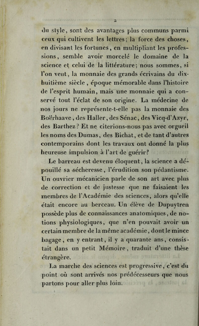 du style, sont des avantages plus communs parmi ceux qui cultivent les lettres; la force des choses, en divisant les fortunes, en multipliant les profes- sions, semble avoir morcelé le domaine de la / science et; celui de la littérature; nous sommes, si l’on veut, la monnaie des grands écrivains du dix- huitième siècle , époque mémorable dans l’histoire de l’esprit humain, mais une monnaie qui a con- servé tout l’éclat de son origine. La médecine de nos jours ne représente-t-elle pas la monnaie des Boerhaave , des Haller, des Sénac, des Vicq-d’Azyr, des Barthez ? Et ne citerions-nous pas avec orgueil les noms des Dumas, des Bichat, et de tant d’autres contemporains dont les travaux ont donné la plus heureuse impulsion à l’art de guérir ? Le barreau est devenu éloquent, la science a dé- pouillé sa sécheresse, l’érudition son pédantisme. Un ouvrier mécanicien parle de son art avec plus de correction et de justesse que ne faisaient les membres de l’Académie des sciences, alors qu’elle était encore au berceau. Un élève de Dupuytren possède plus de connaissances anatomiques, de no- tions physiologiques, que n’en pouvait avoir un certain membre de la même académie, dont le mince bagage, en y entrant, il y a quarante ans, consis- tait dans un petit Mémoire, traduit d’une thèse étrangère. La marche des sciences est progressive, c’est du point où sont arrivés nos prédécesseurs que nous partons pour aller plus loin.