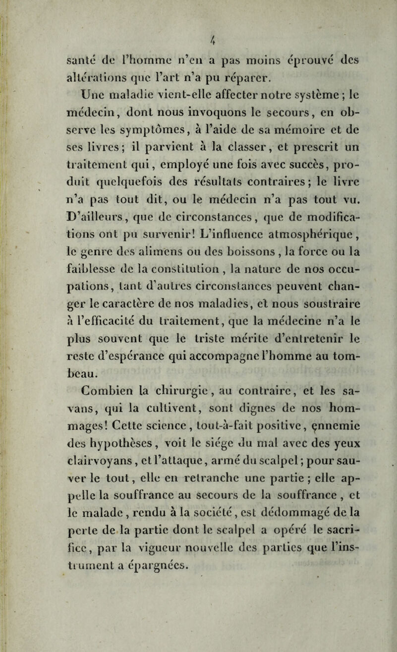 santé de l’homme n’en a pas moins éprouvé des altérations que l’art n’a pu réparer. Une maladie vient-elle affecter notre système ; le médecin, dont nous invoquons le secours, en ob- serve les symptômes, à l’aide de sa mémoire et de ses livres; il parvient à la classer, et prescrit un traitement qui, employé une fois avec succès, pro- duit quelquefois des résultats contraires; le livre n’a pas tout dit, ou le médecin n’a pas tout vu. D’ailleurs, que de circonstances, que de modifica- tions ont pu survenir! L’influence atmosphérique, le genre des alimens ou des boissons , la force ou la faiblesse de la constitution , la nature de nos occu- pations, tant d’autres circonstances peuvent chan- ger le caractère de nos maladies, et nous soustraire à l’efficacité du traitement, que la médecine n’a le plus souvent que le triste mérite d’entretenir le reste d’espérance qui accompagne l’homme au tom- beau. Combien la chirurgie, au contraire, et les sa- vans, qui la cultivent, sont dignes de nos hom- mages! Cette science, tout-a-fait positive, çnnemie des hypothèses, voit le siège du mal avec des yeux clairvoyans, et l’attaque, armé du scalpel ; pour sau- ver le tout, elle en retranche une partie ; elle ap- pelle la souffrance au secours de la souffrance , et le malade , rendu à la société, est dédommagé de la perte de la partie dont le scalpel a opéré le sacri- fice, par la vigueur nouvelle des parties que l’ins- trornent a épargnées.