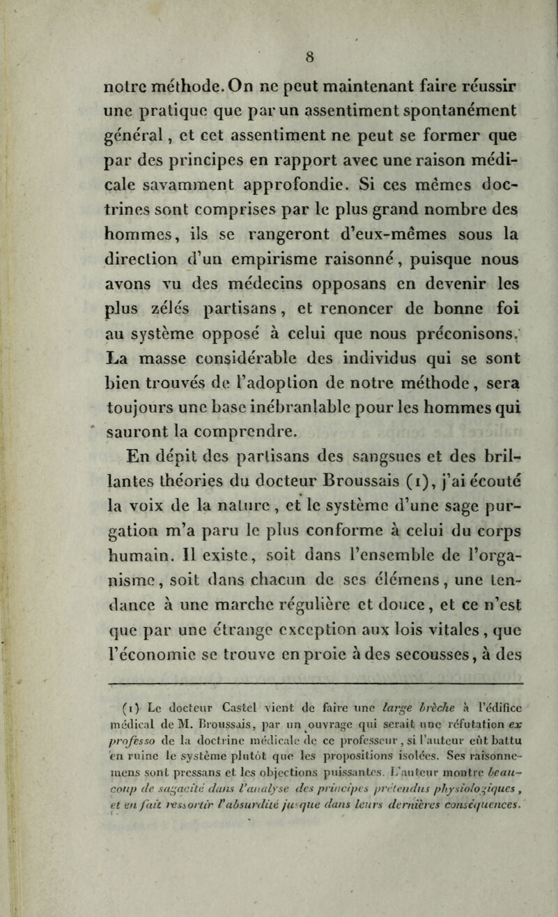 notre méthode. On ne peut maintenant faire réussir une pratique que par un assentiment spontanément général, et cet assentiment ne peut se former que par des principes en rapport avec une raison médi- cale savamment approfondie. Si ces memes doc- trines sont comprises par le plus grand nombre des hommes, ils se rangeront d’eux-mêmes sous la direction d’un empirisme raisonné, puisque nous avons vu des médecins opposans en devenir les plus zélés partisans, et renoncer de bonne foi au système opposé à celui que nous préconisons. La masse considérable des individus qui se sont bien trouvés de l’adoption de notre méthode, sera toujours une base inébranlable pour les hommes qui sauront la comprendre. En dépit des partisans des sangsues et des bril- lantes théories du docteur Broussais (i), j’ai écouté la voix de la nature, et le système d’une sage pur- gation m’a paru le plus conforme à celui du corps humain. 11 existe, soit dans l’ensemble de l’orga- nisme , soit dans chacun de ses élémens, une ten- dance à une marche régulière et douce, et ce n’est que par une étrange exception aux lois vitales, que l’économie se trouve en proie à des secousses, à des (i) Le docteur Castel vient de faire line large brèche à l'édifice médical de M. Broussais, par un ouvrage qui serait une réfutation ex professo de la doctrine médicale de ce professeur, si l’auteur eut battu en ruine le système plutôt que les propositions isolées. Ses rafcsonnc- inens sont pressans et les objections puissantes. L’auteur montre beau- coup de sagacité dans Vanalyse des principes prétendus physiologiques , et en fait ressortir l'absurdité ja que dans leurs dernières conséquences.