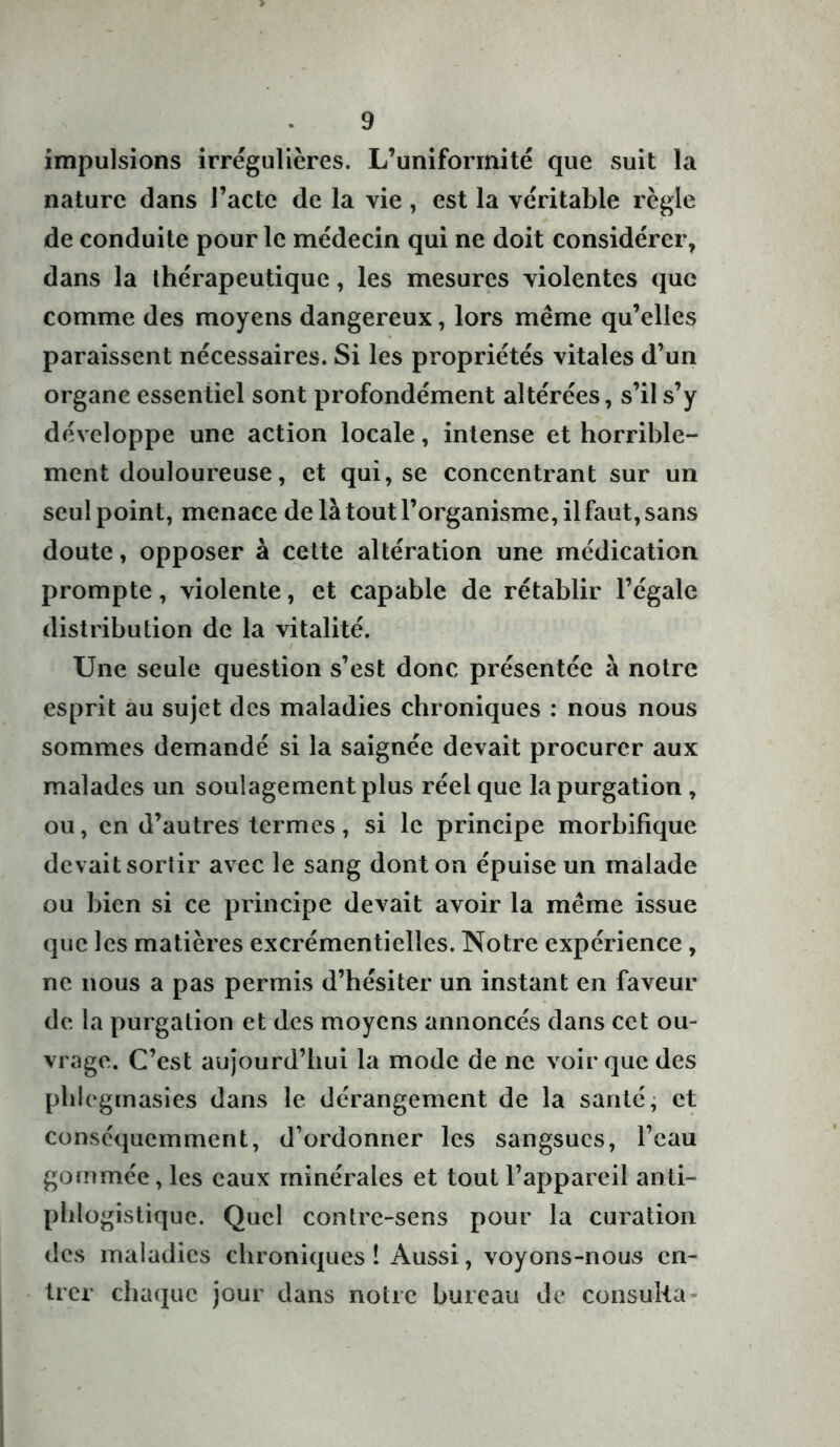 impulsions irrégulières. L’uniformité que suit la nature dans l’acte de la vie, est la véritable règle de conduite pour le médecin qui ne doit considérer, dans la thérapeutique, les mesures violentes que comme des moyens dangereux, lors même qu’elles paraissent nécessaires. Si les propriétés vitales d’un organe essentiel sont profondément altérées, s’il s’y développe une action locale, intense et horrible- ment douloureuse, et qui, se concentrant sur un seul point, menace de là tout l’organisme, il faut, sans doute, opposer à cette altération une médication prompte, violente, et capable de rétablir l’égale distribution de la vitalité. Une seule question s’est donc présentée à notre esprit au sujet des maladies chroniques : nous nous sommes demandé si la saignée devait procurer aux malades un soulagement plus réel que la purgation , ou, en d’autres termes, si le principe morbifique devait sortir avec le sang dont on épuise un malade ou bien si ce principe devait avoir la même issue que les matières excrémentielles. Notre expérience , ne nous a pas permis d’hésiter un instant en faveur de la purgation et des moyens annoncés dans cet ou- vrage. C’est aujourd’hui la mode de ne voir que des phiegmasies dans le dérangement de la santé, et conséquemment, d’ordonner les sangsues, l’eau gommée, les eaux minérales et tout l’appareil anti- phlogistique. Quel contre-sens pour la curation des maladies chroniques! Aussi, voyons-nous en- trer chaque jour dans notre bureau de consulta-