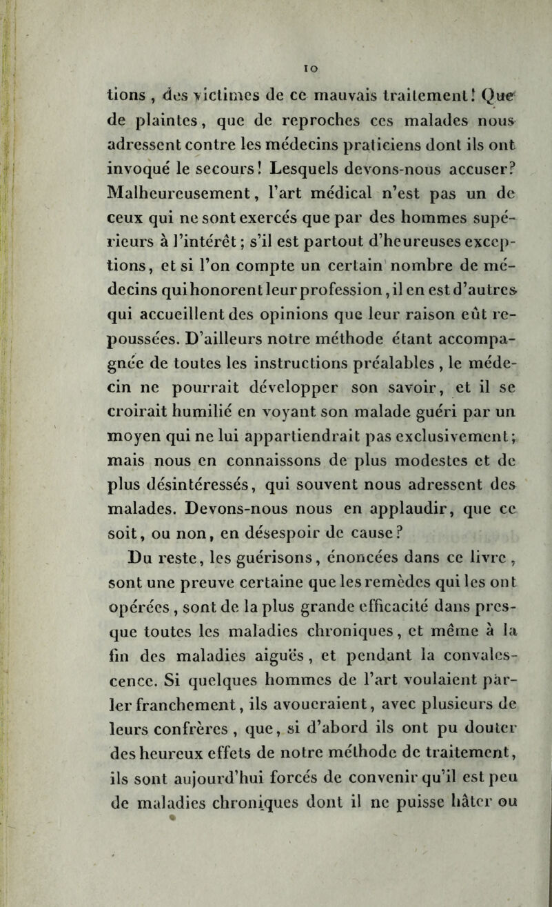 lions , dos victimes de ce mauvais traitement! Que de plaintes, que de reproches ces malades nous adressent contre les médecins praticiens dont ils ont invoqué le secours! Lesquels devons-nous accuser? Malheureusement, l’art médical n’est pas un de ceux qui ne sont exercés que par des hommes supé- rieurs à l’intérêt ; s’il est partout d’heureuses excep- tions, et si l’on compte un certain nombre de mé- decins qui honorent leur profession, il en est d’autres qui accueillent des opinions que leur raison eût re- poussées. D’ailleurs notre méthode étant accompa- gnée de toutes les instructions préalables , le méde- cin ne pourrait développer son savoir, et il se croirait humilié en voyant son malade guéri par un moyen qui ne lui appartiendrait pas exclusivement; mais nous en connaissons de plus modestes et de plus désintéressés, qui souvent nous adressent des malades. Devons-nous nous en applaudir, que ce soit, ou non, en désespoir de cause? Du reste, les guérisons, énoncées dans ce livre, sont une preuve certaine que les remèdes qui les ont opérées , sont de la plus grande efficacité dans pres- que toutes les maladies chroniques, et meme à la fin des maladies aigues, et pendant la convales- cence. Si quelques hommes de l’art voulaient par- ler franchement, ils avoueraient, avec plusieurs de leurs confrères , que, si d’abord ils ont pu douter des heureux effets de notre méthode de traitement, ils sont aujourd’hui forcés de convenir qu’il est peu de maladies chroniques dont il ne puisse hâter ou
