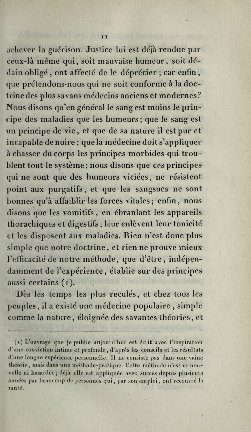 achever la guérison. Justice lui est déjà rendue par ceux-là même qui, soit mauvaise humeur, soit dé- dain obligé , ont affecté de le déprécier ; car enfin , que prétendons-nous qui ne soit conforme à la doc- trine des plus savans médecins anciens et modernes? Nous disons qu’en général le sang est moins le prin- cipe des maladies que les humeurs; que le sang est un principe de vie, et que de sa nature il est pur et incapable de nuire ; que la médecine doit s’appliquer à chasser du corps les principes morbides qui trou- blent tout le système; nous disons que ces principes qui ne sont que des humeurs viciées, ne résistent point aux purgatifs, et que les sangsues ne sont bonnes qu’à affaiblir les forces vitales; enfin, nous disons que les vomitifs, en ébranlant les appareils thorachiques et digestifs, leur enlèvent leur tonicité et les disposent aux maladies. Rien n’est donc plus simple que notre doctrine, et rien ne prouve mieux l’efficacité de notre méthode, que d’être, indépen- damment de l’expérience, établie sur des principes aussi certains (i). Dès les temps les plus reculés, et chez tous les peuples, il a existé une médecine populaire , simple comme la nature, éloignée des savantes théories, et (i) L’ouvrage que je publie aujourd’hui est écrit avec l’inspiration d’une conviction intime et profonde , d’après les conseils et les résultats d’une longue expérience personnelle. Il ne consiste pas dans une vaine théorie, mais dans une méthode-pratique. Cette méthode n’est ni nou- velle ni hasardée; déjà elle est appliquée avec succès depuis plusieurs années par beaucoup de personnes qui, par son emploi , ont recouvré la santé.
