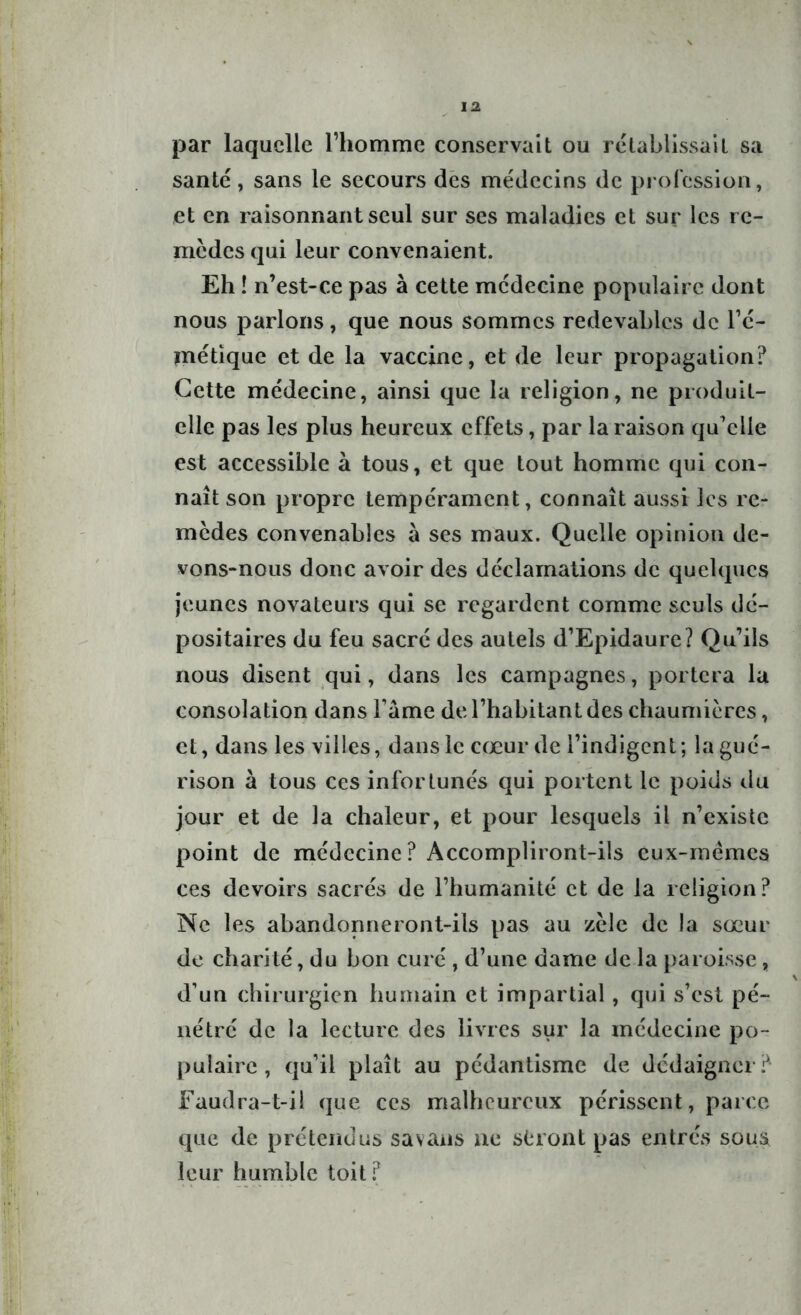 par laquelle l’homme conservait ou rétablissait sa santé, sans le secours des médecins de profession, et en raisonnant seul sur ses maladies et sur les re- mèdes qui leur convenaient. Eh ! n’est-ce pas à cette médecine populaire dont nous parlons, que nous sommes redevables de l’é- métique et de la vaccine, et de leur propagation? Cette médecine, ainsi que la religion, ne produit- elle pas les plus heureux effets, par la raison qu’elle est accessible à tous, et que tout homme qui con- naît son propre tempérament, connaît aussi les re- mèdes convenables a ses maux. Quelle opinion de- vons-nous donc avoir des déclamations de quelques jeunes novateurs qui se regardent comme seuls dé- positaires du feu sacré des autels d’Epidaure? Qu’ils nous disent qui, dans les campagnes, portera la consolation dans l’ame de l’habitant des chaumières, et, dans les villes, dans le cœur de l’indigent; la gué- rison à tous ces infortunés qui portent le poids du jour et de la chaleur, et pour lesquels il n’existe point de médecine? Accompliront-ils cux-mëmes ces devoirs sacrés de l’humanité et de la religion? Ne les abandonneront-ils pas au zèle de la sœur de charité, du bon curé , d’une dame de la paroisse, d’un chirurgien humain et impartial, qui s’est pé- nétré de la lecture des livres sur la médecine po- pulaire , qu’il plaît au pédantisme de dédaigner? Faudra-t-il que ces malheureux périssent, parce que de prétendus savans ne seront pas entrés sous leur humble toit?