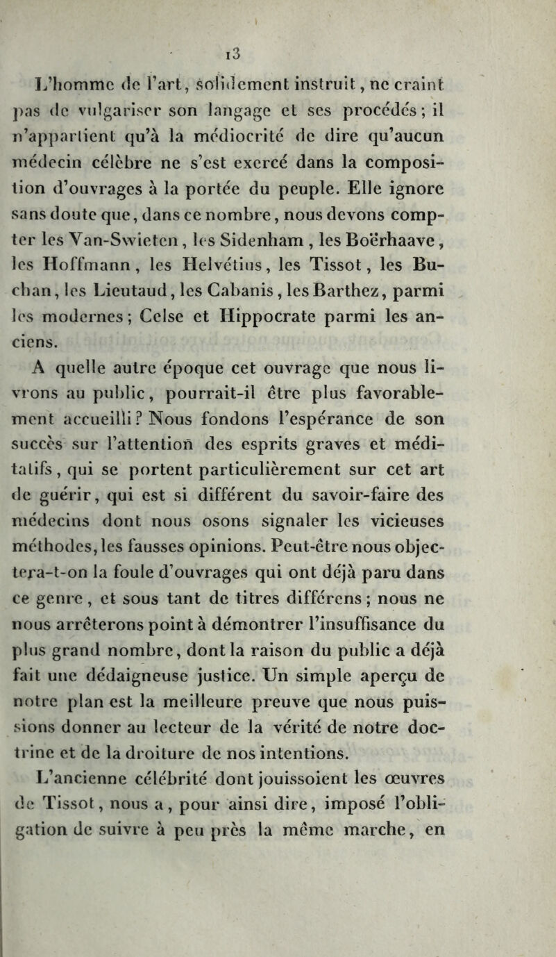 ( i3 L’homme de l’art, solidement instruit, ne craint pas de vulgariser son langage et scs procèdes; il n'appartient qu’à la médiocrité de dire qu’aucun médecin célèbre ne s’est exercé dans la composi- tion d’ouvrages à la portée du peuple. Elle ignore sans doute que, dans ce nombre, nous devons comp- ter les Van-Swietcn, les Sidenham , les Bo’érhaave , les Hoffmann, les Helvétius, les Tissot, les Bû- cha n , les Lieutaud, les Cabanis, les Barthez, parmi les modernes; Celse et Hippocrate parmi les an- ciens. A quelle autre époque cet ouvrage que nous li- vrons au public, pourrait-il être plus favorable- ment accueilli ? Nous fondons l’espérance de son succès sur l’attention des esprits graves et médi- tatifs, qui se portent particulièrement sur cet art de guérir, qui est si différent du savoir-faire des médecins dont nous osons signaler les vicieuses méthodes, les fausses opinions. Peut-être nous objec- tera-t-on la foule d’ouvrages qui ont déjà paru dans ce genre, et sous tant de titres différens ; nous ne nous arrêterons point à démontrer l’insuffisance du plus grand nombre, dont la raison du public a déjà fait une dédaigneuse justice. Un simple aperçu de notre plan est la meilleure preuve que nous puis- sions donner au lecteur de la vérité de notre doc- trine et de la droiture de nos intentions. L’ancienne célébrité dont jouissoient les œuvres de Tissot, nous a, pour ainsi dire, imposé l’obli- gation de suivre à peu près la même marche, en
