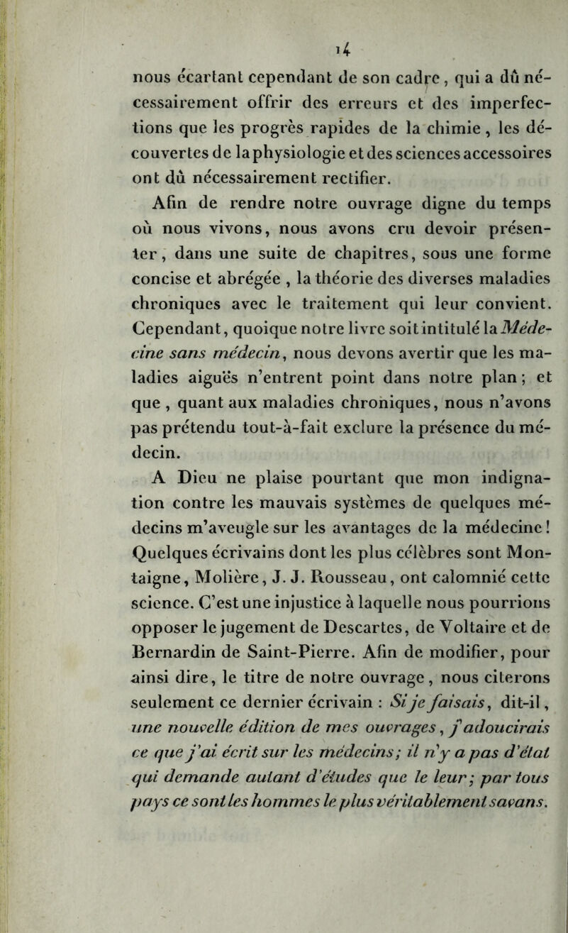 nous écartant cependant de son cadre, qui a dû né- cessairement offrir des erreurs et des imperfec- tions que les progrès rapides de la chimie, les dé- couvertes de la physiologie et des sciences accessoires ont du nécessairement rectifier. Afin de rendre notre ouvrage digne du temps où nous vivons, nous avons cru devoir présen- ter, dans une suite de chapitres, sous une forme concise et abrégée , la théorie des diverses maladies chroniques avec le traitement qui leur convient. Cependant, quoique notre livre soit intitulé la Méde- cine sans médecin, nous devons avertir que les ma- ladies aiguës n’entrent point dans notre plan ; et que , quant aux maladies chroniques, nous n’avons pas prétendu tout-à-fait exclure la présence du mé- decin. A Dieu ne plaise pourtant que mon indigna- tion contre les mauvais systèmes de quelques mé- decins m’aveugle sur les avantages de la médecine! Quelques écrivains dont les plus célèbres sont Mon- taigne, Molière, J. J. Rousseau, ont calomnié cette science. C’est une injustice à laquelle nous pourrions opposer le jugement de Descartes, de Voltaire et de Bernardin de Saint-Pierre. Afin de modifier, pour ainsi dire, le titre de notre ouvrage, nous citerons seulement ce dernier écrivain : Sije faisais, dit-il, une nouvelle édition de mes ouvrages, f adoucirais ce que j'ai écrit sur les médecins ; il ri y a pas d'état qui demande autant d'études que le leur ; par tous pays ce sont les hommes le plus véritablement savans.