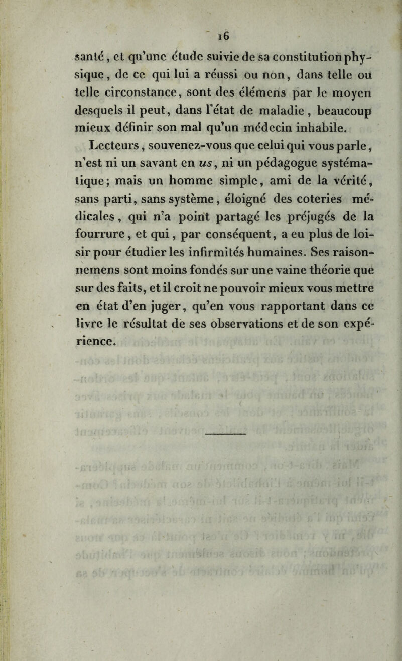 santé, et qu’une étude suivie de sa constitution phy- sique , de ce qui lui a réussi ou non, dans telle ou telle circonstance, sont des élémens par Je moyen desquels il peut, dans l'état de maladie, beaucoup mieux définir son mal qu’un médecin inhabile. Lecteurs, souvenez-vous que celui qui vous parle, n’est ni un savant en us, ni un pédagogue systéma- tique; mais un homme simple, ami de la vérité, sans parti, sans système, éloigné des coteries mé- dicales , qui n’a point partagé les préjugés de la fourrure, et qui, par conséquent, a eu plus de loi- sir pour étudier les infirmités humaines. Ses raison- nemens sont moins fondés sur une vaine théorie que sur des faits, et il croit ne pouvoir mieux vous mettre en état d’en juger, qu’en vous rapportant dans ce livre le résultat de ses observations et de son expé- rience.