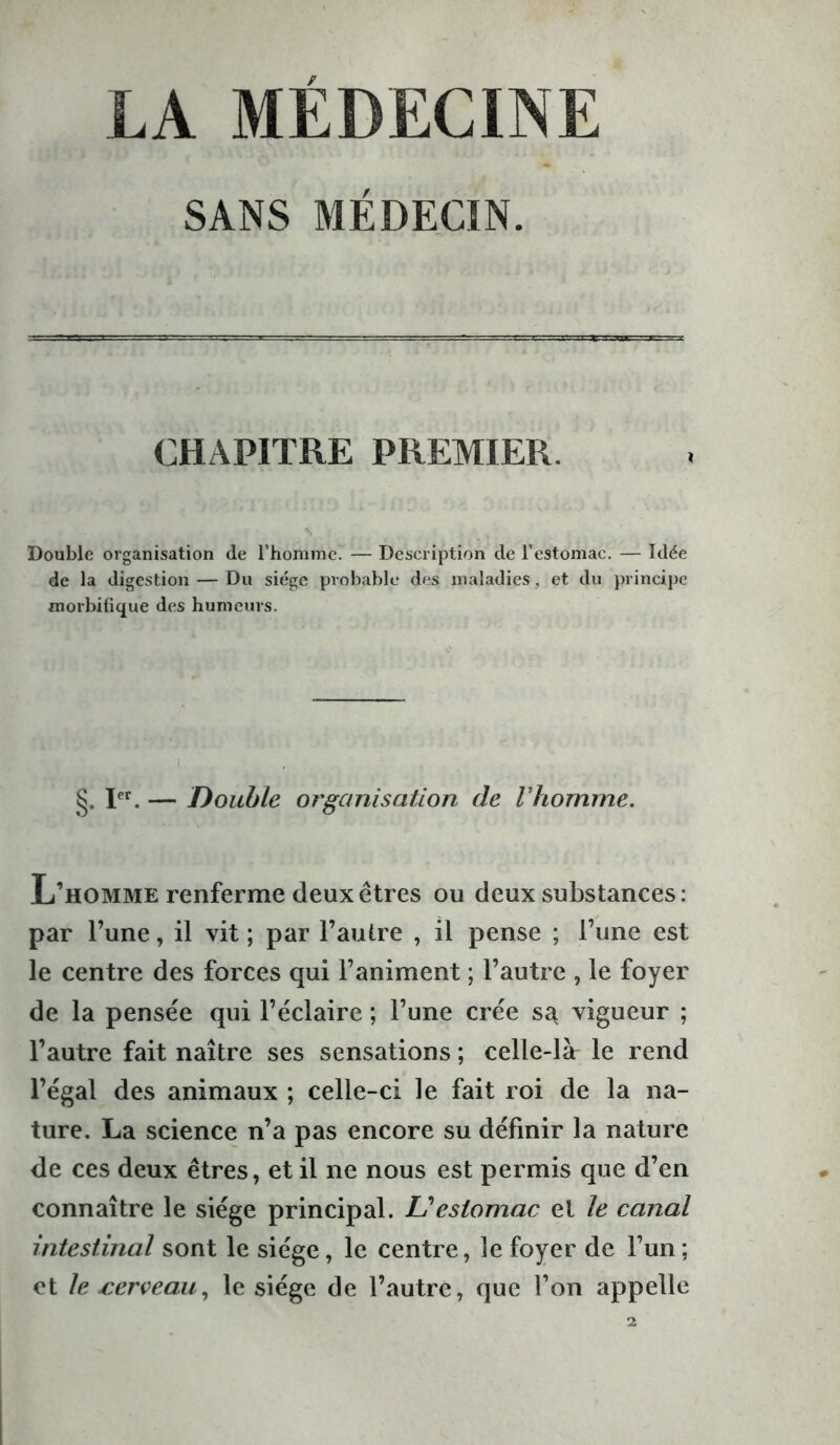 LA MEDECINE SANS MÉDECIN. CHAPITRE PREMIER. Double organisation de l’homme. — Description de l’estomac. — Idée de la digestion — Du siège probable des maladies, et du principe morbifique des humeurs. tiE' ‘Jî >D: *• I }'.* > r ■. £0 '.5 t §. Ier. — Double organisation de Vhomme. L’homme renferme deux êtres ou deux substances: par l’une, il vit ; par l’autre , il pense ; l’une est le centre des forces qui l’animent ; l’autre , le foyer de la pensée qui l’éclaire ; l’une crée s^ vigueur ; l’autre fait naître ses sensations ; celle-là le rend l’égal des animaux ; celle-ci le fait roi de la na- ture. La science n’a pas encore su définir la nature de ces deux êtres, et il ne nous est permis que d’en connaître le siège principal. U estomac et le canal intestinal sont le siège, le centre, le foyer de l’un; et le jcerveau, le siège de l’autre, que l’on appelle