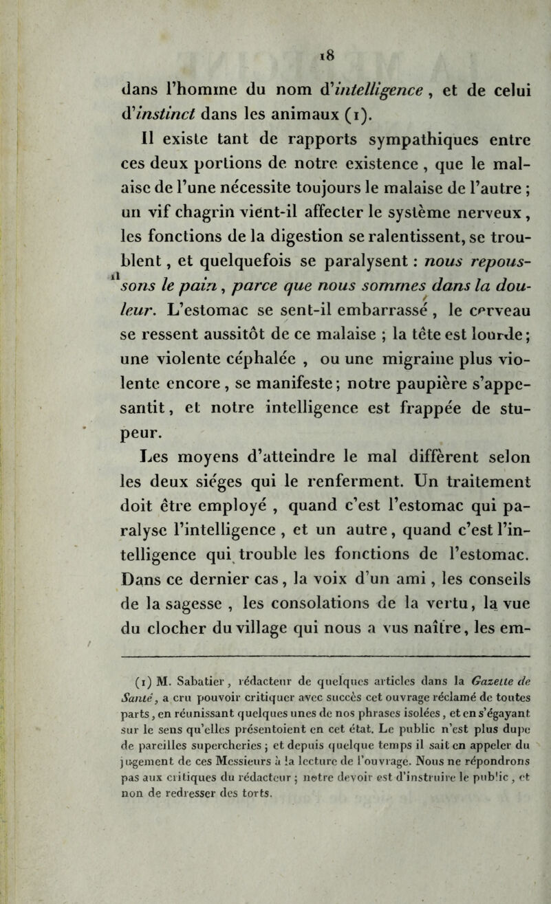 dans l’homme du nom d’intelligence , et de celui à'Instinct dans les animaux (i). Il existe tant de rapports sympathiques entre ces deux portions de notre existence , que le mal- aise de l’une nécessite toujours le malaise de l’autre ; un vif chagrin vient-il affecter le système nerveux, les fonctions de la digestion se ralentissent, se trou- blent , et quelquefois se paralysent : nous repous- sons le pain, parce que nous sommes dans la dou- leur. L’estomac se sent-il embarrassé , le cerveau se ressent aussitôt de ce malaise ; la tête est lourde; une violente céphalée , ou une migraine plus vio- lente encore, se manifeste; notre paupière s’appe- santit , et notre intelligence est frappée de stu- peur. Les moyens d’atteindre le mal diffèrent selon les deux sièges qui le renferment. Un traitement doit être employé , quand c’est l’estomac qui pa- ralyse l’intelligence , et un autre, quand c’est l’in- telligence qui trouble les fonctions de l’estomac. Dans ce dernier cas, la voix d’un ami, les conseils de la sagesse , les consolations de la vertu, la vue du clocher du village qui nous a vus naître, les em- (i) M. Sabatier, rédacteur de quelques articles dans la Gazette de Santé, a cru pouvoir critiquer avec succès cet ouvrage réclamé de toutes parts, en réunissant quelques unes de nos phrases isolées, et en s’égayant sur le sens qu’elles présentoient en cet état. Le public n’est plus dupe de pareilles supercheries ; et depuis quelque temps il sait en appeler du jugement de ces Messieurs à ia lecture de l’ouvrage. Nous ne répondrons pas aux critiques du rédacteur ; notre devoir est d’instruire le pub'ic , et non de redresser des torts.