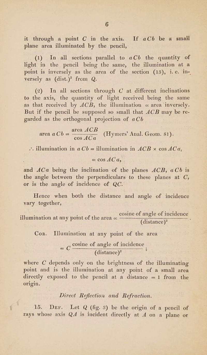 it through a point C in the axis. If aCb be a small plane area illuminated by the pencil, (1) In all sections parallel to aCb the quantity of light in the pencil being the same, the illumination at a point is inversely as the area of the section (13), i.e. in- versely as (dist.)” from Q. (2) In all sections through C at different inclinations to the axis, the quantity of light received being the same as that received by ACB, the illumination <« area inversely. But if the pencil be supposed so small that ACB may be re- garded as the orthogonal projection of aCb area ACB . = —————_ (Hy mers’ n. 81). area aCb a Oe (Hymers’ Anal. Geom. 81) *, Illumination in a Cb = illumination in ACB x cos 4Ca, « cos AC a, and ACa being the inclination of the planes ACB, aCb is the angle between the perpendiculars to these planes at C;, or is the angle of incidence of QC. Hence when both the distance and angle of incidence vary together, cosine of angle of incidence illumination at any point of the area « : Z yP (distance)* Cor. Illumination at any point of the area cosine of angle of incidence - (distance)? : where C depends only on the brightness of the illuminating point and is the illumination at any point of a small area directly exposed to the pencil at a distance =1 from the origin. Direct Reflection and Refraction. 15. Der. Let Q (fig. 3) be the origin of a pencil of rays whose axis QA is incident directly at 4 on a plane or