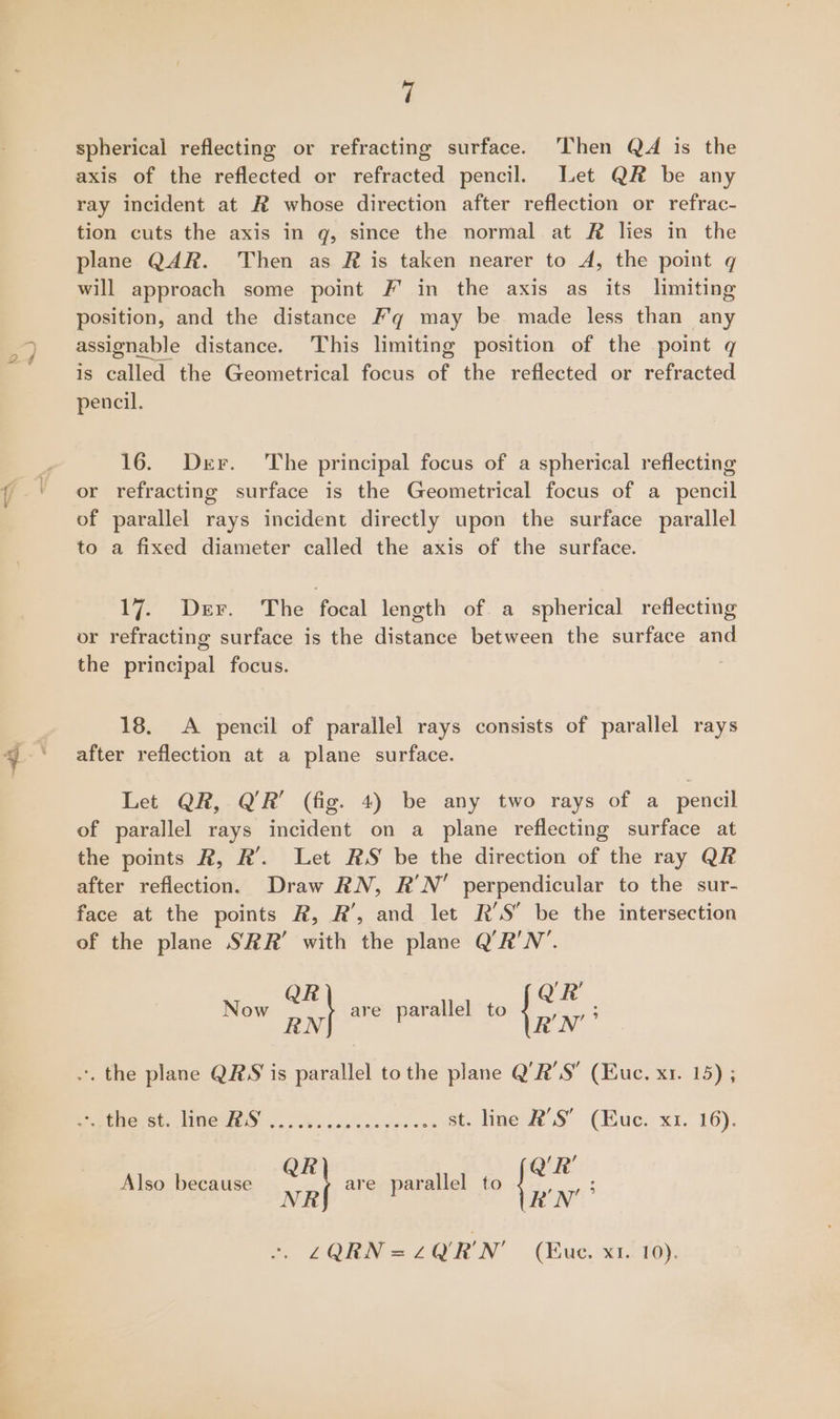 haa ; spherical reflecting or refracting surface. Then QA is the axis of the reflected or refracted pencil. Let QR be any ray incident at R whose direction after reflection or refrac- tion cuts the axis in q, since the normal at # lies in the plane QAR. Then as R is taken nearer to A, the point q will approach some point #' in the axis as its limiting position, and the distance /’q may be made less than any assignable distance. This limiting position of the point q is called the Geometrical focus of the reflected or refracted pencil. 16. Der. The principal focus of a spherical reflecting or refracting surface is the Geometrical focus of a pencil of parallel rays incident directly upon the surface parallel to a fixed diameter called the axis of the surface. 17. Der. The focal length of a spherical reflecting or refracting surface is the distance between the surface and the principal focus. 18. A pencil of parallel rays consists of parallel rays after reflection at a plane surface. Let QR, Q’R’ (fig. 4) be any two rays of a_ pencil of parallel rays incident on a plane reflecting surface at the points R, R’. Let RS be the direction of the ray QR after reflection. Draw RN, R’N’ perpendicular to the sur- face at the points R, R’, and let R'S be the intersection of the plane SRR’ with the plane Q’R'N’. QR’ Now on R’N’ 3 nx} -. the plane QRS is parallel to the plane Q’R’S’ (Euc. x1. 15) ; are parallel to ppitio st, Times .. Nish. at. Ime RS (Buc. x1. 16): R ‘R’ Also because wat are parallel to a LZQRN = Zz Q'R'N' (Euc. x1..10).