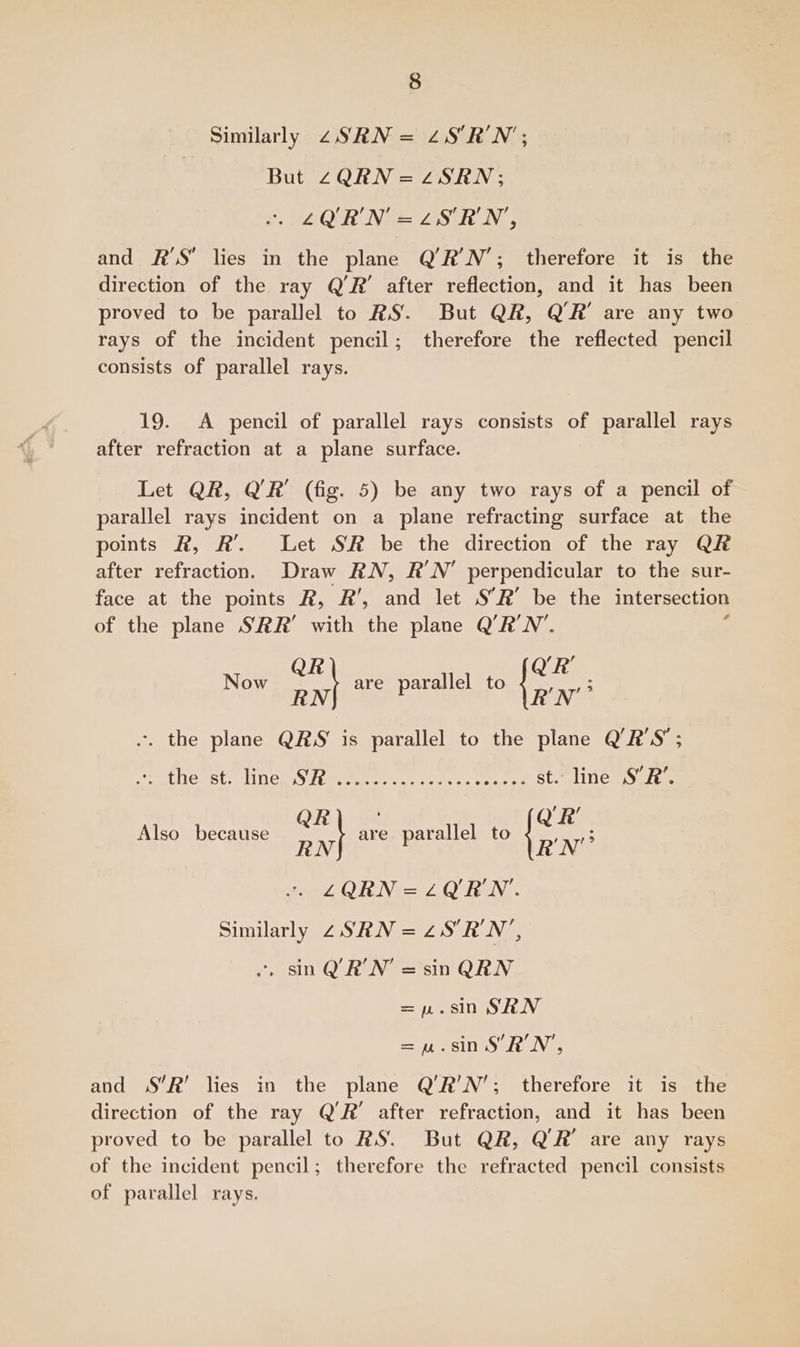 Similarly 2zSRN = 2S’R'N’; But Z4QRN=zSRN; ~. LYURN=LSRN, and R’S lies in the plane Q’R'N’; therefore it is the direction of the ray Q’R’ after reflection, and it has been proved to be parallel to RS. But QR, Q’R' are any two rays of the incident pencil; therefore the reflected pencil consists of parallel rays. 19. A pencil of parallel rays consists of parallel rays after refraction at a plane surface. Let QR, Q’R’ (fig. 5) be any two rays of a pencil of parallel rays incident on a plane refracting surface at the points R, R’. Let SR be the direction of the ray QR after refraction. Draw RN, R'N’ perpendicular to the sur- face at the points R, R’, and let S’R’ be the intersection of the plane SRR’ with the plane Q’R'N’. Now rae are parallel to pat -. the plane QRS is parallel to the plane Q’R'S’; eLLe Sts Neat ereeetl fone. oats st. line S’R’. , / Also because ee are parallel to te Ne LQRN=LOURN'. Similarly 2 SRN = ZS RN *, sin Q’R'N = sin QRN =p.sin SRN =nu.sn SRN, and jS’R’ lies in the plane Q’R’N’; therefore it is the direction of the ray Q’R’ after refraction, and it has been proved to be parallel to RS. But QR, QR’ are any rays of the incident pencil; therefore the refracted pencil consists of parallel rays.