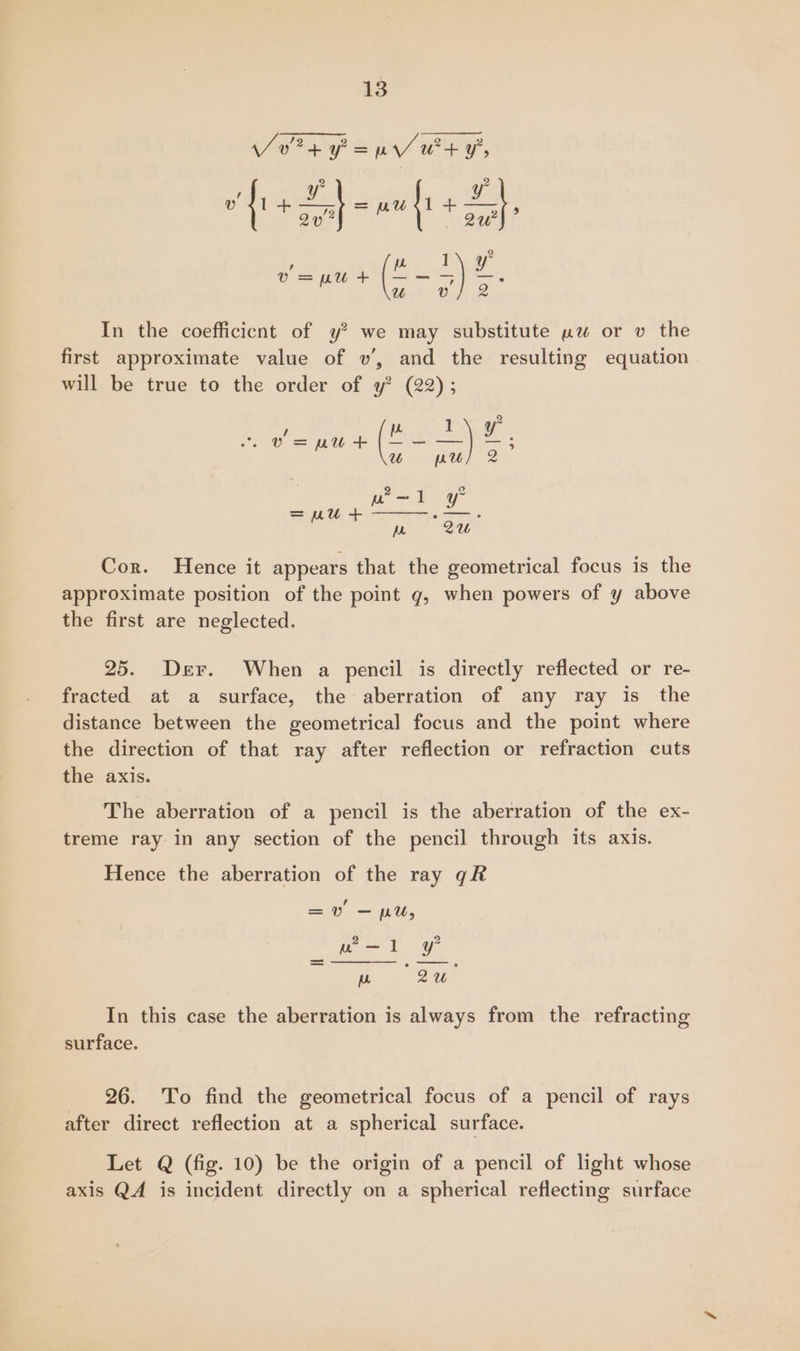 04 Pap ues y, fie oh a wwf + Sh, v= put (4 - = ae Uu In the coefficicnt of y? we may substitute uw or v the first approximate value of v’, and the resulting equation will be true to the order of y? (22); 1 Pate s (KO EE, U pruy 2 2 2 won l = eu + roe. ro. 2U Cor. Hence it appears that the geometrical focus is the approximate position of the point g, when powers of y above the first are neglected. 25. Der. When a pencil is directly reflected or re- fracted at a surface, the aberration of any ray is the distance between the geometrical focus and the point where the direction of that ray after reflection or refraction cuts the axis. The aberration of a pencil is the aberration of the ex- treme ray in any section of the pencil through its axis. Hence the aberration of the ray qk =v — pu, F oe. In this case the aberration is always from the refracting surface. _ 26. To find the geometrical focus of a pencil of rays after direct reflection at a spherical surface. Let Q (fig. 10) be the origin of a pencil of light whose axis QA is incident directly on a spherical reflecting surface