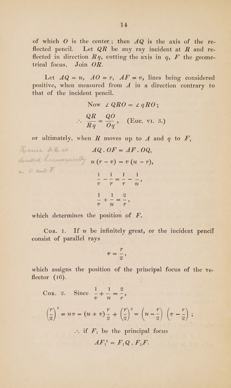 of which O is the center; then AQ is the axis of the re- ~ flected pencil. Let QR be any ray incident at R and re- flected in direction Rq, cutting the axis in g, F' the geome- trical focus. Join OR. Let 4Q =u, AO=r7, AF =v, lines being considered positive, when measured from 4 in a direction contrary to that of the incident pencil. Now ZQRO = z2qRO; e Bak = ae (Hue, yi. 3.) fiq Of or ultimately, when # moves up to A and gq to F, AQ.OF = AF. OR, u(r—v) =v(u-?r), — ia ei si which determines the position of F. Cor. 1. If uw be infinitely great, or the incident pencil consist of parallel rays Ty v=-, 2 which assigns the position of the principal focus of the re- flector (16). Cor. 2. Since *. if F, be the principal focus AF? = ES QaESE: