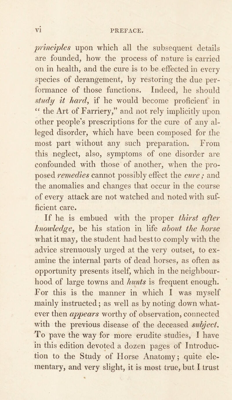 principles upon which all the subsequent details are founded, how the process of nature is carried on in health, and the cure is to be effected in every species of derangement, by restoring the due per¬ formance of those functions. Indeed, he should study it hard, if he would become proficient in the Art of Farriery,” and not rely implicitly upon other people’s prescriptions for the cure of any al¬ leged disorder, which have been composed for the most part without any such preparation. From this neglect, also, symptoms of one disorder are confounded with those of another, when the pro¬ posed remedies cannot possibly effect the cure; and the anomalies and changes that occur in the course of every attack are not watched and noted with suf¬ ficient care. If he is embued with the proper thirst after knowledge, be his station in life about the horse what it may, the student had best to comply with the advice strenuously urged at the very outset, to ex¬ amine the internal parts of dead horses, as often as opportunity presents itself, which in the neighbour¬ hood of large towns and hunts is frequent enough. For this is the manner in which I was myself mainly instructed; as well as by noting down what¬ ever then appears worthy of observation, connected with the previous disease of the deceased subject. To pave the way for more erudite studies, I have in this edition devoted a dozen pages of Introduc¬ tion to the Study of Horse Anatomy; quite ele¬ mentary, and very slight, it is most true, but I trust