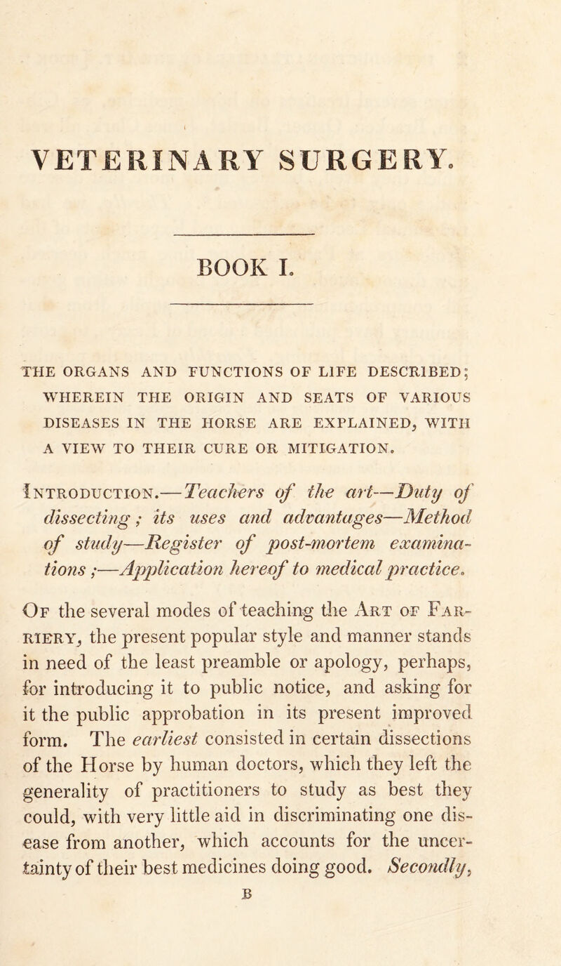 VETERINARY SURGERY. BOOK 1. THE ORGANS AND FUNCTIONS OF LIFE DESCRIBED; WHEREIN THE ORIGIN AND SEATS OF VARIOUS DISEASES IN THE FIORSE ARE EXPLAINED, WITH A VIEW TO THEIR CURE OR MITIGATION. Introduction.— Teachers of the art—Duty of dissecting; its uses and, advantages—Method of study—Register of post-mortem examina¬ tions;—Application hereof to medical practice. Of the several modes of teaching the Art of Far¬ riery, the present popular style and manner stands in need of the least preamble or apology, perhaps, for introducing it to public notice, and asking for it the public approbation in its present improved form. The earliest consisted in certain dissections of the Horse by human doctors, which they left the generality of practitioners to study as best they could, with very little aid in discriminating one dis¬ ease from another, which accounts for the uncer¬ tainty of their best medicines doing good. Secondly^ B