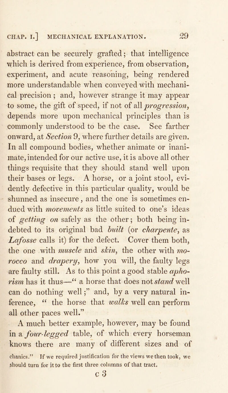 abstract can be securely grafted; that intelligence \Yhich is derived from experience, from observation, experiment, and acute reasoning, being rendered more understandable when conveyed with mechani¬ cal precision; and, however strange it may appear to some, the gift of speed, if not of all progression^ depends more upon mechanical principles than is commonly understood to be the case. See farther onward, at Section 9, where further details are given. In all compound bodies, whether animate or inani¬ mate, intended for our active use, it is above all other things requisite that they should stand well upon their bases or legs. A horse, or a joint stool, evi¬ dently defective in this particular quality, would be shunned as insecure, and the one is sometimes en¬ dued with movements as little suited to one’s ideas of getting on safely as the other; both being in¬ debted to its original bad built (or chaypente, as Lafosse calls it) for the defect. Cover them both, the one with muscle and s¥m^ the other with mo¬ rocco and drapery, how you will, the faulty legs are faulty still. As to this point a good stable apho¬ rism has it thus—“ a horse that does woi stand well can do nothing welland, by a very natural in¬ ference, “ the horse that walks well can perform all other paces well.” A much better example, however, may be found in a fourdegged table, of which every horseman knows there are many of different sizes and of clianics.” If we required justification for the views we then took, we should turn for it to the first three columns of that tract.