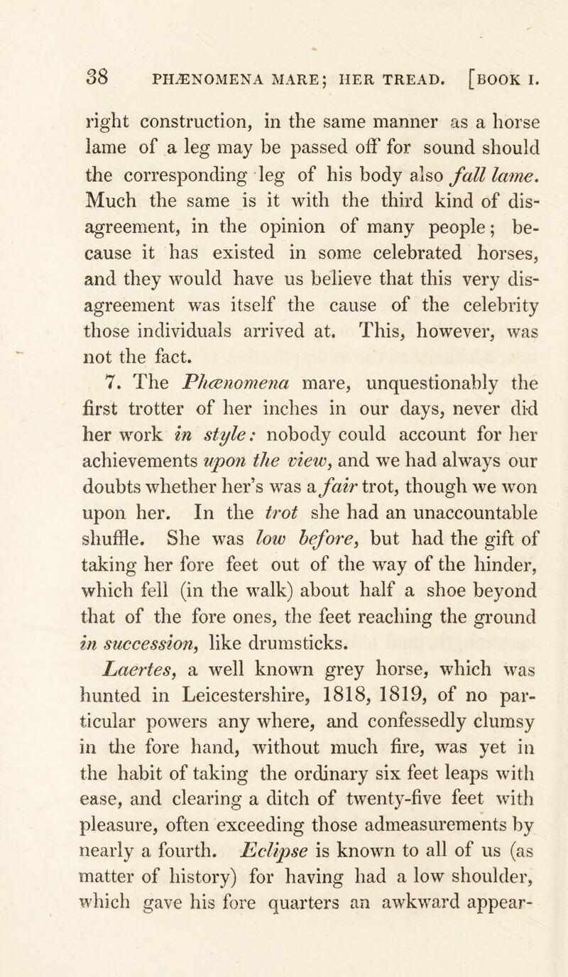 right construction, in the same manner as a horse lame of a leg may be passed off for sound should the corresponding leg of his body also fall lame. Much the same is it with the third kind of dis¬ agreement, in the opinion of many people; be¬ cause it has existed in some celebrated horses, and they would have us believe that this very dis¬ agreement was itself the cause of the celebrity those individuals arrived at. This, however, was not the fact. 7. The Plicenomena mare, unquestionably the first trotter of her inches in our days, never did her work in style: nobody could account for her achievements upon the view^ and we had always our doubts whether her’s was a fair trot, though we won upon her. In the t7'ot she had an unaccountable shuffle. She was low hefore^ but had the gift of taking her fore feet out of the way of the hinder, which fell (in the walk) about half a shoe beyond that of the fore ones, the feet reaching the ground in succession^ like drumsticks. Laertes, a well known grey horse, which was hunted in Leicestershire, 1818, 1819, of no par¬ ticular powers any where, and confessedly clumsy in the fore hand, without much fire, was yet in the habit of taking the ordinary six feet leaps with ease, and clearing a ditch of twenty-five feet with pleasure, often exceeding those admeasurements by nearly a fourth. Eclipse is known to all of us (as matter of history) for having had a low shoulder, which gave his fore quarters an awkward appear-