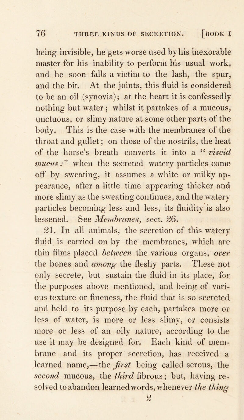 being invisible, he gets worse used by his inexorable master for his inability to perform his usual work, and he soon falls a victim to the lash, the spur, and the bit. At the joints, this fluid is considered to be an oil (synovia); at the heart it is confessedly nothing but water; whilst it partakes of a mucous, unctuous, or slimy nature at some other parts of the body. This is the case with the membranes of the throat and gullet; on those of the nostrils, the heat of the horse’s breath converts it into a viscid mucus: ” when the secreted watery particles come off by sweating, it assumes a white or milky ap¬ pearance, after a little time appearing thicker and more slimy as the sweating continues, and the watery particles becoming less and less, its fluidity is also lessened. See Membranes, sect. 26. 21. In all animals, the secretion of this w^atery fluid is carried on by the membranes, which are thin films placed between the various organs, over the bones and among the fleshy parts. These not only secrete, but sustain the fluid in its place, for the purposes above mentioned, and being of vari¬ ous texture or fineness, the fluid that is so secreted and held to its purpose by each, partakes more or less of water, is more or less slimy, or consists more or less of an oily nature, according to the use it may be designed for. Each kind of mem¬ brane and its proper secretion, has received a learned name,—the first being called serous, the second mucous, the third fibrous; but, having re¬ solved to abandon learned words, whenever the thing