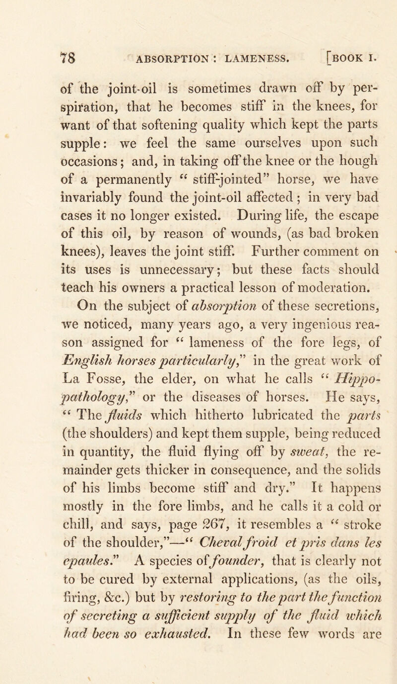 of the joint-oil is sometimes drawn oxF by per¬ spiration, that he becomes stiff in the knees, for want of that softening quality which kept the parts supple: w'e feel the same ourselves upon such occasions; and, in taking off the knee or the hough of a permanently stiff-jointed” horse, we have invariably found the joint-oil affected ; in very bad cases it no longer existed. During life, the escape of this oil, by reason of wounds, (as bad broken knees), leaves the joint stiff. Further comment on its uses is unnecessary; but these facts should teach his owners a practical lesson of moderation. On the subject of absorption of these secretions, we noticed, many years ago, a very ingenious rea¬ son assigned for lameness of the fore legs, of English horses particularlyin the great work of La Fosse, the elder, on what he calls “ Hippo- pathology^^' or the diseases of horses. He says, The fluids which hitherto lubricated the parts (the shoulders) and kept them supple, being reduced in quantity, the fluid flying off by sweat, the re¬ mainder gets thicker in consequence, and the solids of his limbs become stiff and dry.” It happens mostly in the fore limbs, and he calls it a cold or chill, and says, page 267, it resembles a stroke of the shoulder,”—Chevalfroid et pris dans les epaules. A species offounder, that is clearly not to be cured by external applications, (as the oils, firing, &c.) but by restoring to the part the function of secreting a sufficient supply of the fluid which had been so exhausted. In these few words are