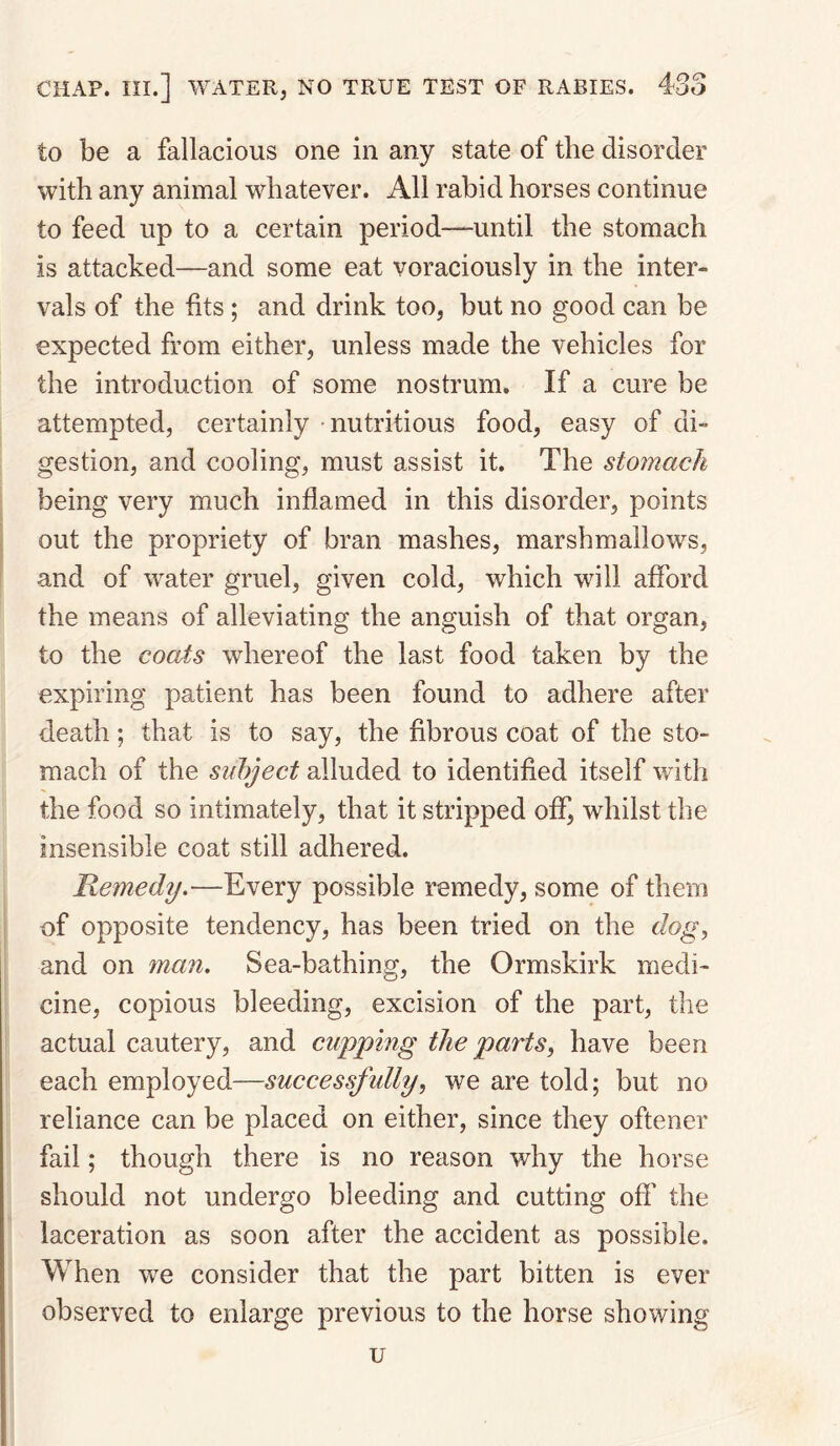 to be a fallacious one in any state of the disorder with any animal whatever. All rabid horses continue to feed up to a certain period—until the stomach is attacked—and some eat voraciously in the inter¬ vals of the fits ; and drink too, but no good can be expected from either, unless made the vehicles for the introduction of some nostrum. If a cure be attempted, certainly nutritious food, easy of di¬ gestion, and cooling, must assist it. The stomach being very much inflamed in this disorder, points out the propriety of bran mashes, marshmallows, and of water gruel, given cold, which will afford the means of alleviating the anguish of that organ, to the coais whereof the last food taken by the expiring patient has been found to adhere after death; that is to say, the fibrous coat of the sto¬ mach of the subject alluded to identified itself with the food so intimately, that it stripped off, whilst the insensible coat still adhered. Remedy.—Every possible remedy, some of them of opposite tendency, has been tried on the dog, and on man. Sea-bathing, the Ormskirk medi¬ cine, copious bleeding, excision of the part, the actual cautery, and cupping the parts, have been each employed—successfully, we are told; but no reliance can be placed on either, since they oftener fail; though there is no reason why the horse should not undergo bleeding and cutting off the laceration as soon after the accident as possible. When we consider that the part bitten is ever observed to enlarge previous to the horse showing u