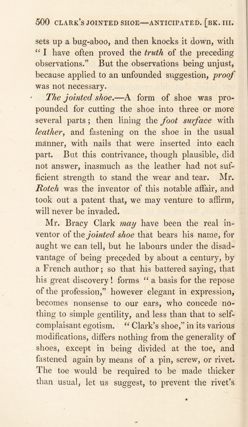 sets up a bug-aboo^ and then knocks it down, with I have often proved the truth of the preceding observations.” But the observations being unjust, because applied to an unfounded suggestion, proof was not necessary. The jointed shoe,—form of shoe was pro¬ pounded for cutting the shoe into three or more several parts; then lining the foot surface with leather, and fastening on the shoe in the usual manner, with nails that were inserted into each part. But this contrivance, though plausible, did not answer, inasmuch as the leather had not suf¬ ficient strength to stand the wear and tear. Mr. Rotch was the inventor of this notable affair, and took out a patent that, we may venture to affirm, will never be invaded. Mr. Bracy Clark 7naij have been the real in¬ ventor the jointed shoe that bears his name, for aught we can tell, but he labours under the disad¬ vantage of being preceded by about a century, by a French author; so that his battered saying, that his great discovery! forms “ a basis for the repose of the profession,” however elegant in expression, becomes nonsense to our ears, who concede no¬ thing to simple gentility, and less than that to self- complaisant egotism. Clark’s shoe,” in its various modifications, differs nothing from the generality of shoes, except in being divided at the toe, and fastened again by means of a pin, screw, or rivet. The toe would be required to be made thicker than usual, let us suggest, to prevent the rivet’s