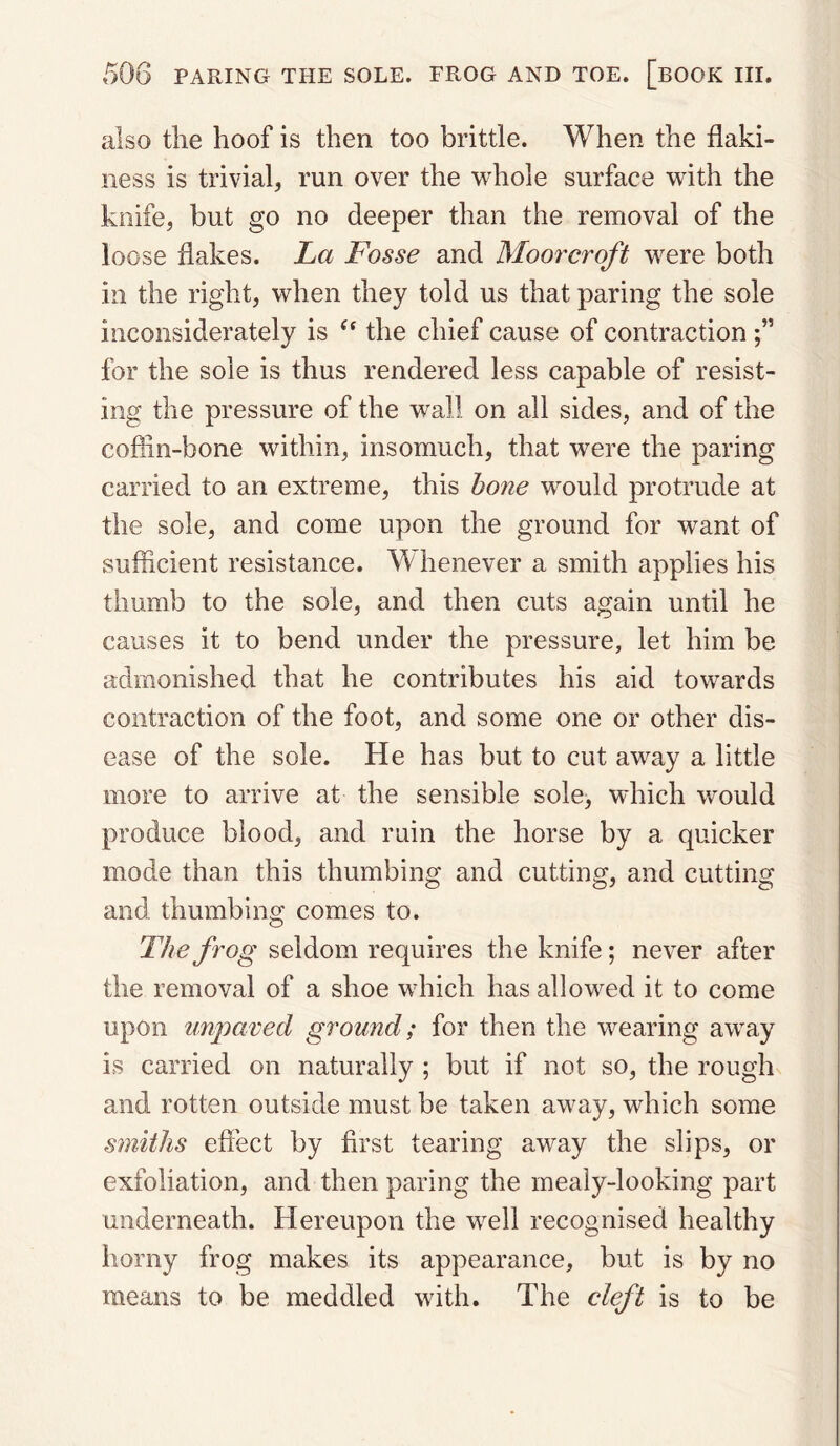 also the hoof is then too brittle. When the flaki¬ ness is trivial, run over the whole surface with the knife, but go no deeper than the removal of the loose flakes. La Fosse and Moorcroft were both in the right, when they told us that paring the sole inconsiderately is “ the chief cause of contraction for the sole is thus rendered less capable of resist¬ ing the pressure of the wall on all sides, and of the coffin-bone within, insomuch, that were the paring carried to an extreme, this hone would protrude at the sole, and come upon the ground for want of sufficient resistance. Whenever a smith applies his thumb to the sole, and then cuts again until he causes it to bend under the pressure, let him be admonished that he contributes his aid towards contraction of the foot, and some one or other dis¬ ease of the sole. He has but to cut away a little more to arrive at the sensible sole, which would produce blood, and ruin the horse by a quicker mode than this thumbing and cutting, and cutting and thumbing comes to. The frog seldom requires the knife; never after the removal of a shoe which has allowed it to come upon unpaved ground; for then the wearing away is carried on naturally ; but if not so, the rough and rotten outside must be taken away, which some smiths effect by first tearing away the slips, or exfoliation, and then paring the mealy-looking part underneath. Hereupon the well recognised healthy horny frog makes its appearance, but is by no means to be meddled with. The cleft is to be