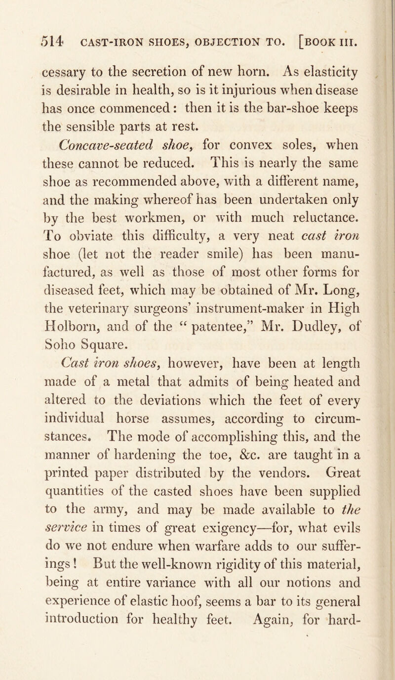 cessary to the secretion of new horn. As elasticity is desirable in health, so is it injurious when disease has once commenced: then it is the bar-shoe keeps the sensible parts at rest. Concave-seated slioe^ for convex soles, when these cannot be reduced. This is nearly the same shoe as recommended above, with a different name, and the making whereof has been undertaken only by the best workmen, or with much reluctance. To obviate this difficulty, a very neat cast iron shoe (let not the reader smile) has been manu¬ factured, as well as those of most other forms for diseased feet, which may be obtained of Mr. Long, the veterinary surgeons’ instrument-maker in High Holborn, and of the patentee,” Mr. Dudley, of Soho Square. Cast iron shoesy however, have been at length made of a metal that admits of being heated and altered to the deviations which the feet of every individual horse assumes, according to circum¬ stances. The mode of accomplishing this, and the manner of hardening the toe, &c. are taught in a printed paper distributed by the vendors. Great quantities of the casted shoes have been supplied to the army, and may be made available to the service in times of great exigency—for, what evils do we not endure when warfare adds to our suffer¬ ings ! But the well-known rigidity of this material, being at entire variance with all our notions and experience of elastic hoof, seems a bar to its general introduction for healthy feet. Again, for hard-