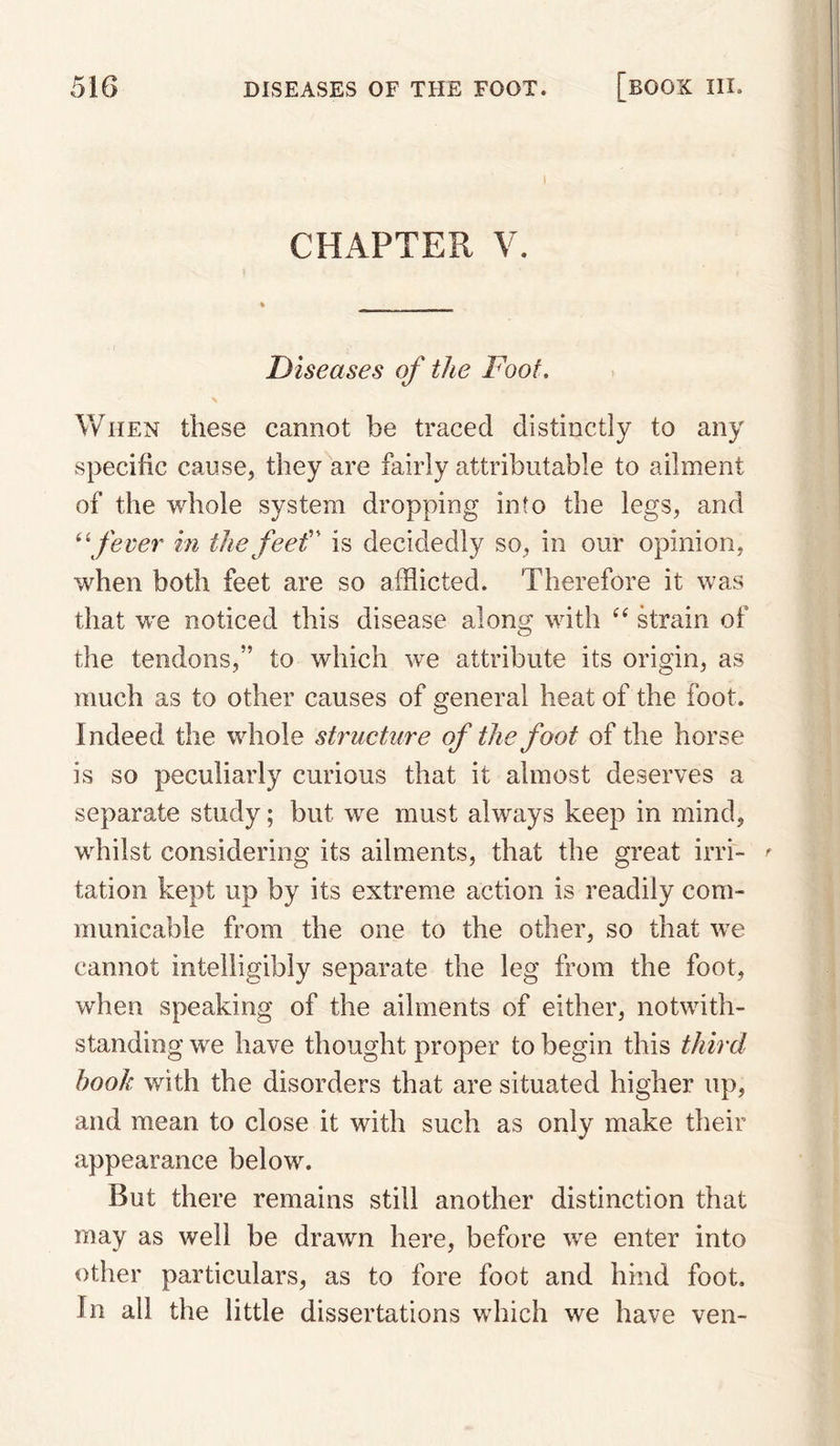 1 CHAPTER V. Diseases of the Foot, When these cannot be traced distinctly to any specific cause, they are fairly attributable to ailment of the whole system dropping into the legs, and ^\fever in tkefeef' is decidedly so, in our opinion, when both feet are so afflicted. Therefore it was that we noticed this disease along with strain of the tendons,” to which we attribute its origin, as much as to other causes of general heat of the foot. Indeed the whole structure of the foot of the horse is so peculiarly curious that it almost deserves a separate study; but we must always keep in mind, whilst considering its ailments, that the great irri- ^ tation kept up by its extreme action is readily com¬ municable from the one to the other, so that we cannot intelligibly separate the leg from the foot, when speaking of the ailments of either, notwith¬ standing we have thought proper to begin this third book with the disorders that are situated higher up, and mean to close it with such as only make their appearance below. But there remains still another distinction that may as well be drawn here, before we enter into other particulars, as to fore foot and hind foot. In all the little dissertations which we have ven-