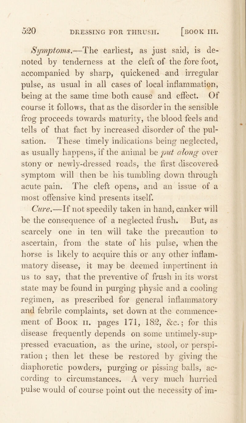 Symptoms,—The earliest, as just said, is de¬ noted by tenderness at the cleft of the fore foot, accompanied by sharp, quickened and irregular pulse, as usual in all cases of local inflammation, being at the same time both cause and effect. Of course it follows, that as the disorder in the sensible frog proceeds towards maturity, the blood feels and tells of that fact by increased disorder of the pul¬ sation. These timely indications being neglected, as usually happens, if the animal be put along over stony or newly-dressed roads, the first discovered symptom will then be his tumbling down through acute pain. The cleft opens, and an issue of a most offensive kind presents itself. Cure,—If not speedily taken in hand, canker will be the consequence of a neglected frush. But, as scarcely one in ten will take the precaution to ascertain, from the state of his pulse, when the horse is likely to acquire this or any other inflam¬ matory disease, it may be deemed impertinent iit us to say, that the preventive of frush in its worst state may be found in purging physic and a cooling regimen, as prescribed for general inflammatory and febrile complaints, set down at the commence¬ ment of Book ii. pages 171, 182, &c.; for this disease frequently depends on some untimely-sup¬ pressed evacuation, as the urine, stool, or perspi¬ ration ; then let these be restored by giving the diaphoretic powders, purging or pissing balls, ac¬ cording to circumstances. A very much hurried pulse would of course point out the necessity of im-