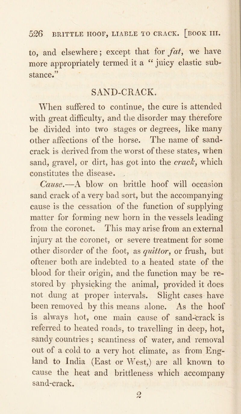 to, and elsewhere; except that for faf, we have more appropriately termed it a juicy elastic sub¬ stance.” SAND-CRACK. When suffered to continue, the cure is attended with great difficulty, and the disorder may therefore be divided into two stages or degrees, like many other affections of the horse. The name of sand- crack is derived from the worst of these states, when sand, gravel, or dirt, has got into the crack, which constitutes the disease. , Cause,—A blow on brittle hoof will occasion sand crack of a very bad sort, but the accompanying cause is the cessation of the function of supplying matter for forming new horn in the vessels leading from the coronet. This may arise from an external injury at the coronet, or severe treatment for some other disorder of the foot, as quitter, or frush, but oftener both are indebted to a heated state of the blood for their origin, and the function may be re¬ stored by physicking the animal, provided it does not dung at proper intervals. Slight cases have been removed by this means alone. As the hoof is always hot, one main cause of sand-crack is referred to heated roads, to travelling in deep, hot, sandy countries ; scantiness of water, and removal out of a cold to a very hot climate, as from Eng¬ land to India (East or West,) are all known to cause the heat and brittleness which accompany sand-crack. o