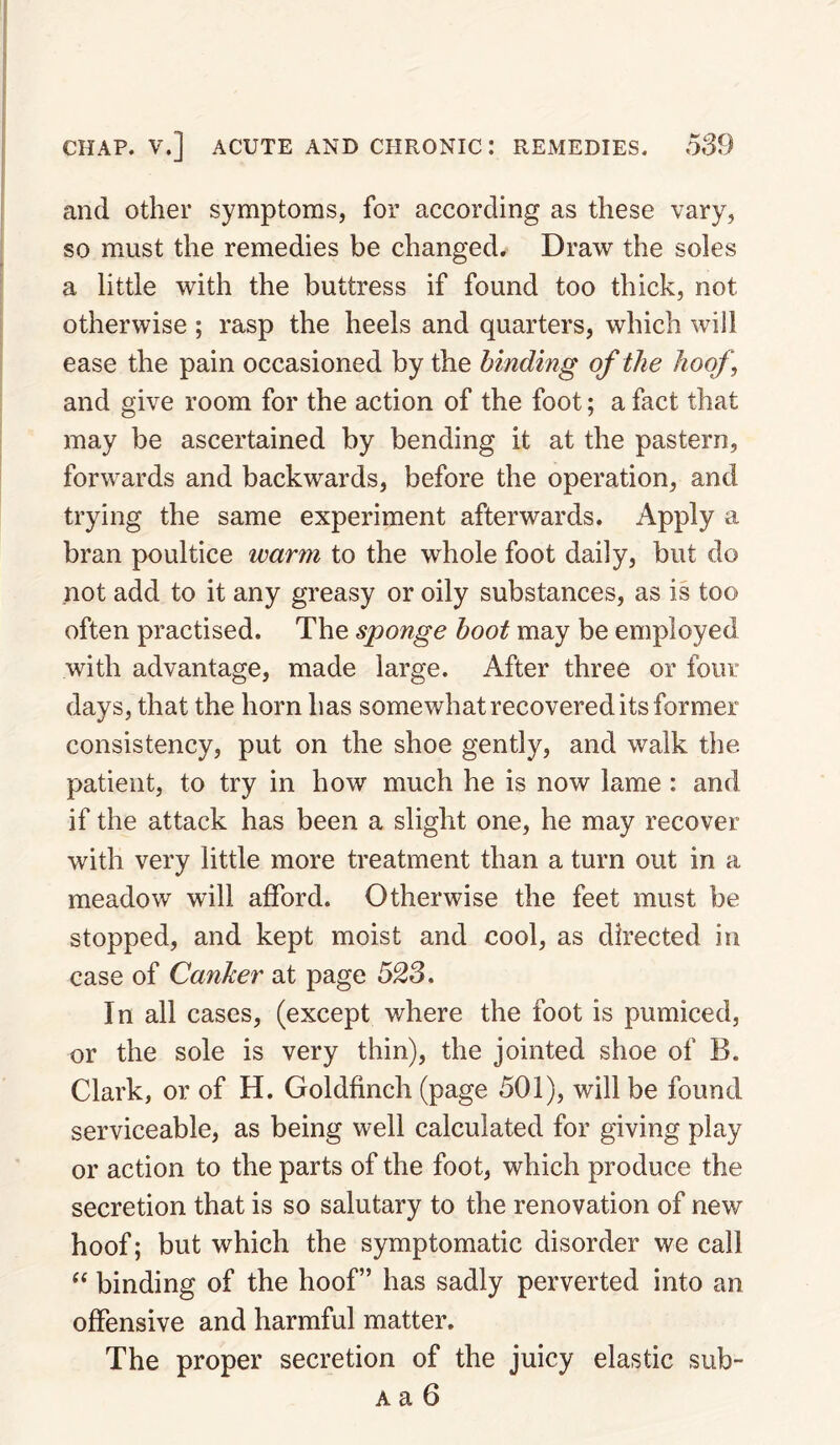 and other symptoms, for according as these vary, so must the remedies be changed. Draw the soles a little with the buttress if found too thick, not otherwise ; rasp the heels and quarters, which will ease the pain occasioned by the binding of the hoof, and give room for the action of the foot; a fact that may be ascertained by bending it at the pastern, forwards and backwards, before the operation, and trying the same experiment afterwards. Apply a bran poultice warn to the whole foot daily, but do not add to it any greasy or oily substances, as is too often practised. The sponge boot may be employed with advantage, made large. After three or four days, that the horn has somewhat recovered its former consistency, put on the shoe gently, and walk the patient, to try in how much he is now lame : and if the attack has been a slight one, he may recover with very little more treatment than a turn out in a meadow will afford. Otherwise the feet must be stopped, and kept moist and cool, as directed in case of Canker at page 523, In all cases, (except where the foot is pumiced, or the sole is very thin), the jointed shoe of B. Clark, or of H. Goldfinch (page 501), will be found serviceable, as being well calculated for giving play or action to the parts of the foot, which produce the secretion that is so salutary to the renovation of new hoof; but which the symptomatic disorder we call binding of the hoof” has sadly perverted into an offensive and harmful matter. The proper secretion of the juicy elastic sub-