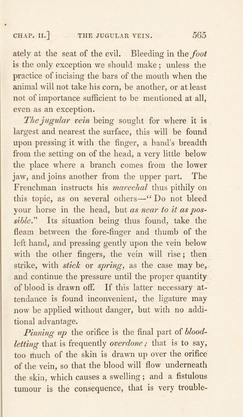 ately at the seat of the evil. Bleeding in the foot is the only exception we should make ; unless the practice of incising the bars of the mouth when the animal will not take his corn, be another, or at least not of importance sufficient to be mentioned at all, I even as an exception. I The jugular vein being sought for where it is I largest and nearest the surface, this will be found i upon pressing it with the finger, a hand’s breadth I from the setting on of the head, a very little below I the place where a branch comes from the lower I jaw, and joins another from the upper part. The Frenchman instructs his mareclial thus pithily on this topic, as on several others-—Do not bleed your horse in the head, but as near to it as pos- sihleT Its situation being thus found, take the fleam between the fore-finger and thumb of the left hand, and pressing gently upon the vein below with the other fingers, the vein will rise; then strike, with stick or spring, as the case may be, ! and continue the pressure until the proper quantity of blood is drawn off. If this latter necessary at- ! tendance is found inconvenient, the ligature may I now be applied without danger, but with no addi- , tional advantage. i Pinning up the orifice is the final part of blood- I letting that is frequently overdone; that is to say, ! too much of the skin is drawn up over the orifice i of the vein, so that the blood will flow underneath i the skin, which causes a swelling; and a fistulous j tumour is the consequence, that is very trouble-