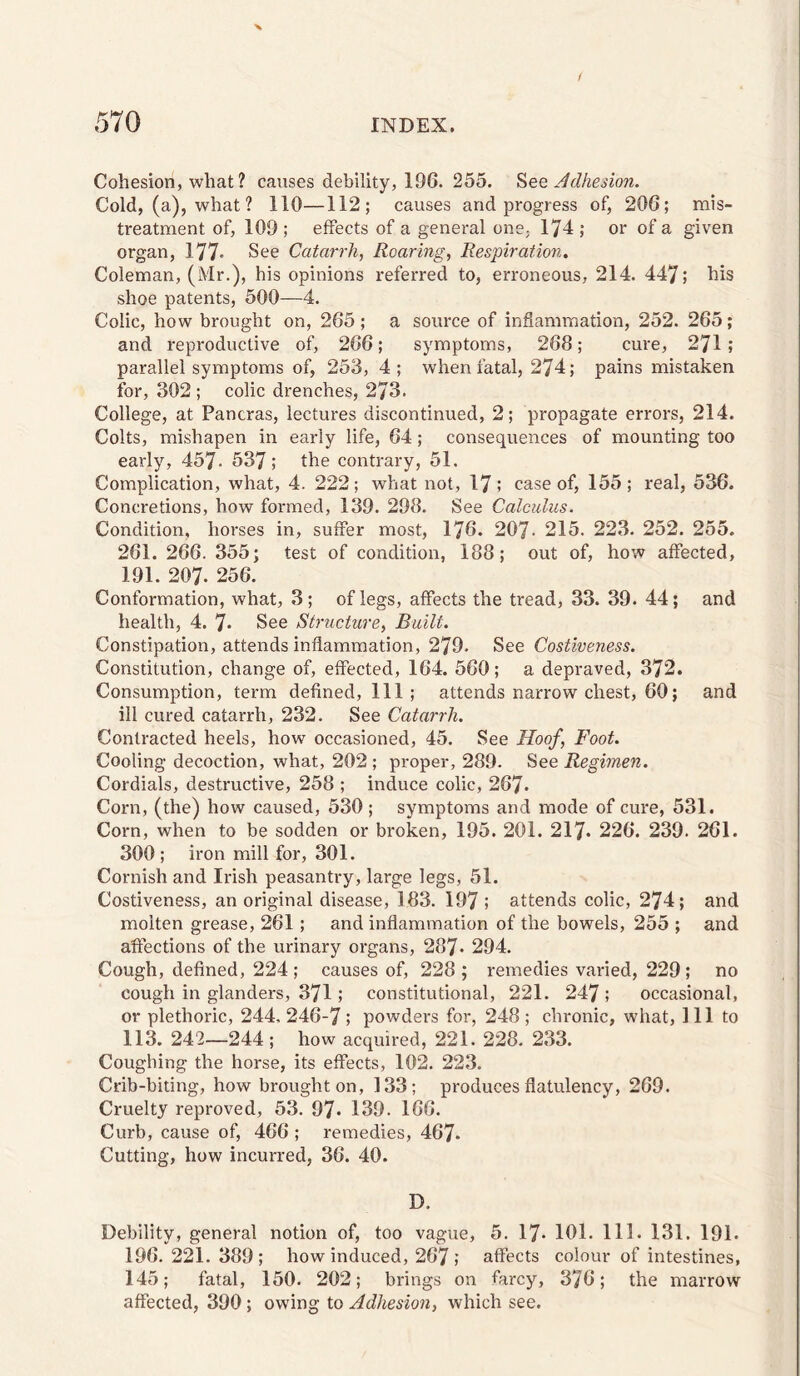 Cohesion, what ? causes debility, 196. 255. Adhesion. Cold, (a), what ? 110—112; causes and progress of, 206; mis¬ treatment of, 109 ; effects of a general one, 174 ; or of a given organ, 177« Catarrh, Roaring, Respiration. Coleman, (Mr.), his opinions referred to, erroneous, 214. 447; his shoe patents, 500—4. Colic, how brought on, 265 ; a source of inflammation, 252. 265; and reproductive of, 266; symptoms, 268; cure, 271; parallel symptoms of, 253, 4; when fatal, 274; pains mistaken for, 302 ; colic drenches, 273. College, at Pancras, lectures discontinued, 2; propagate errors, 214. Colts, mishapen in early life, 64; consequences of mounting too early, 457- 537; the contrary, 51. Complication, what, 4. 222; what not, 17; case of, 155; real, 536. Concretions, how formed, 139. 298. See Calculus. Condition, horses in, suffer most, 176. 207- 215. 223. 252. 255. 261. 266. 355; test of condition, 188; out of, how affected, 191. 207. 256. Conformation, what, 3; of legs, affects the tread, 33. 39. 44; and health, 4. 7* See Structure, Built. Constipation, attends inflammation, 279. See Costiveness. Constitution, change of, effected, 164. 560; a depraved, 372. Consumption, term defined. Ill ; attends narrow chest, 60; and ill cured catarrh, 232. See Catarrh. Contracted heels, how occasioned, 45. See Hoof, Foot. Cooling decoction, what, 202 ; proper, 289. See Regimen. Cordials, destructive, 258 ; induce colic, 267* Corn, (the) how caused, 530; symptoms and mode of cure, 531. Corn, when to be sodden or broken, 195. 201. 217. 226. 239. 261. 300 ; iron mill for, 301. Cornish and Irish peasantry, large legs, 51. Costiveness, an original disease, 183. 197 ; attends colic, 274; and molten grease, 261; and inflammation of the bowels, 255 ; and affections of the urinary organs, 287. 294. Cough, defined, 224; causes of, 228; remedies varied, 229; no cough in glanders, 371; constitutional, 221. 247 ; occasional, or plethoric, 244. 246-7; powders for, 248 ; chronic, what, 111 to 113. 242—244; how acquired, 221. 228. 233. Coughing the horse, its effects, 102. 223. Crib-biting, how brought on, 133; produces flatulency, 269. Cruelty reproved, 53. 97* 139. 166. Curb, cause of, 466 ; remedies, 467. Cutting, how incurred, 36. 40. D. Debility, general notion of, too vague, 5. 17* 101. 111. 131. 191. 196. 221. 389; how induced, 267; affects colour of intestines, 145; fatal, 150. 202; brings on farcy, 376; the marrow affected, 390; owing to Adhesion, which see.