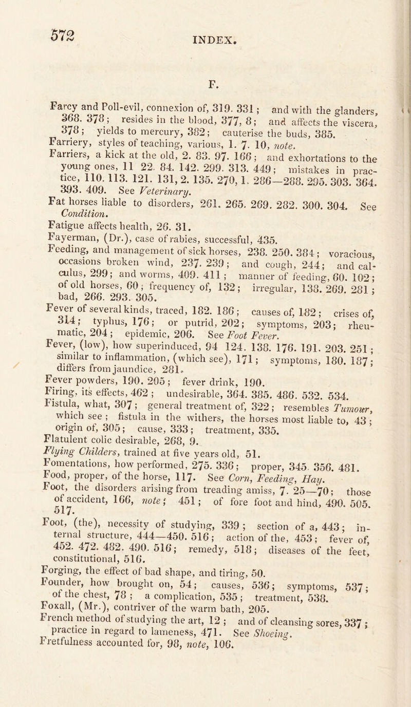 '672 INDEX. F. Farcy and Poll-evil, connexion of, 319. 331; and with the glanders, 368. 378; resides in the blood, 377, 8; and affects the viscera, 378; yields to mercury, 382; cauterise the buds, 385. Farriery, styles of teaching, various, 1. 7- 10, note. farriers, a kick at the old, 2. 83. 97- 166; and exhortations to the young ones, 11 22. 84. 142. 299. 313. 449; mistakes in prac- ono’ 270, F 286-288. 295. 303. 364. 393. 409. See Vetermary. Fat horses liable to disorders, 261. 265. 269. 282. 300. 304. See Condition, Fatigue affects health, 26. 31. Fayerman, (Dr.), case of rabies, successful, 435. Feeding, and management of sick horses, 238. 250. 384 ; voracious occasions broken wind, 237-239; and cough, 244; and cal¬ culus, 299; and worms, 409. 411 ; manner of feeding, 60. 102; of old horses, 60; frequency of, 132; irregular, 138. 269. 281 ; bad, 266. 293. 305. Fever of several kinds, traced, 182. 186 ; causes of, 182 ; crises of 314 ,* typhus, 176; or putrid, 202; symptoms, 203; rheu¬ matic, 204 ; epidemic, 206. See Foot Fever. Fever, (low), how superinduced, 94 124. 138. 176. 191- 203. 251 ; similar to inflammation, (which see), I7I; symptoms, 180. 187 • differs from jaundice, 281. Fever powders, 190. 205; fever drink, 190. firing, its effects, 462 ; undesirable, 364. 385. 486. 532. 534. Fistula, what, 307; general treatment of, 322 ; resembles Tumour, which see ; fistula in the withers, the horses most liable to, 43 • origin of, 305; cause, 333 ; treatment, 335. Flatulent colic desirable, 268, 9. Flying Childers, trained at five years old, 51. Fomentations, how performed, 275. 336; proper, 345. 356. 481. Food, proper, of the horse, 117. See Corn, Feeding, Hay. ' Foot, the disorders arising from treading amiss, 7r25—7O; those of accident, 166, note‘, 451; of fore foot and hind, 490. 505. 517. Foot, (the), necessity of studying, 339 ; section of a, 443; in¬ ternal structure, 444—450. 516; action of the, 453; fever of 452. 472. 482. 490. 516; remedy, 518; diseases of the feet' constitutional, 516. Forging, the effect of bad shape, and tiring, 50. founder, how brought on, 54; causes, 536; symptoms, 537; of the chest, 78 ; a complication, 535; treatment, 538. Foxall, (Mr.), contriver of the warm bath, 205. Fiench method of studying the art, 12 ; and of cleansing sores, 337 ; ^ practice in regard to lameness, 471. See Shoeing. Fretfulness accounted for, 98, note, 106.