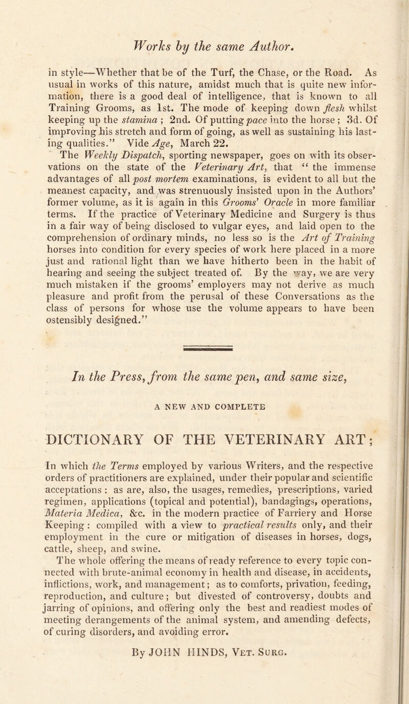 Works hy the same Author, in style—Whether that be of the Turf, the Chase, or the Road. As usual in works of this nature, amidst much that is quite new infor¬ mation, there is a good deal of intelligence, that is known to all Training Grooms, as 1st. The mode of keeping down flesh whilst keeping up the stamina ; 2nd. Of putting/?ace into the horse ; 3d. Of improving his stretch and form of going, as well as sustaining his last¬ ing qualities.” Vide March 22. The Weekly Dispatch, sporting newspaper, goes on with its obser¬ vations on the state of the Veterinary Art, that “ the immense advantages of dXX post mortem examinations, is evident to all but the meanest capacity, and was strenuously insisted upon in the Authors’ former volume, as it is again in this Grooms' Oracle in more familiar terms. If the practice of Veterinary Medicine and Surgery is thus in a fair way of being disclosed to vulgar eyes, and laid open to the comprehension of ordinary minds, no less so is the Art of Training horses into condition for every species of work here placed in a more just and rational light than we have hitherto been in the habit of hearing and seeing the subject treated of. By the way, we are very much mistaken if the grooms’ employers may not derive as much pleasure and profit from the perusal of these Conversations as the class of persons for whose use the volume appears to have been ostensibly designed.” In the Press, from the same pen, and same size, A NEW AND COMPLETE DICTIONARY OF THE VETERINARY ART; In which the Terms employed by various Writers, and the respective orders of practitioners are explained, under their popular and scientific acceptations : as are, also, the usages, remedies, prescriptions, varied regimen, applications (topical and potential), bandagings, operations, Materia Medica, &c. in the modern practice of Farriery and Horse Keeping : compiled with a view to practical resxdts only, and their employment in the cure or mitigation of diseases in horses, dogs, cattle, sheep, and swine. The whole offering the means of ready reference to every topic con¬ nected with brute-animal economy in health and disease, in accidents, inflictions, work, and management; as to comforts, privation, feeding, reproduction, and culture; but divested of controversy, doubts and jarring of opinions, and offering only the best and readiest modes of meeting derangements of the animal system, and amending defects, of curing disorders, and avoiding error. By JOHN HINDS, Vet. Surg.