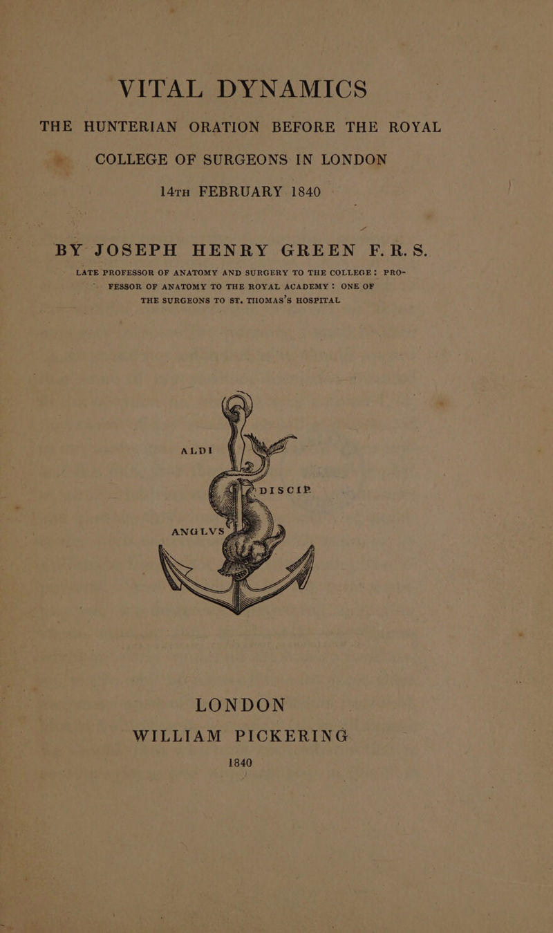 THE HUNTERIAN ORATION BEFORE THE ROYAL _ COLLEGE OF SURGEONS IN LONDON l4tn FEBRUARY 1840 f,. BY JOSEPH HENRY GREEN F.R.S. ' LATE PROFESSOR OF ANATOMY AND SURGERY TO THE COLLEGE: PRO- FESSOR OF ANATOMY TO THE ROYAL ACADEMY: ONE OF THE SURGEONS TO ST. THOMAS’S HOSPITAL