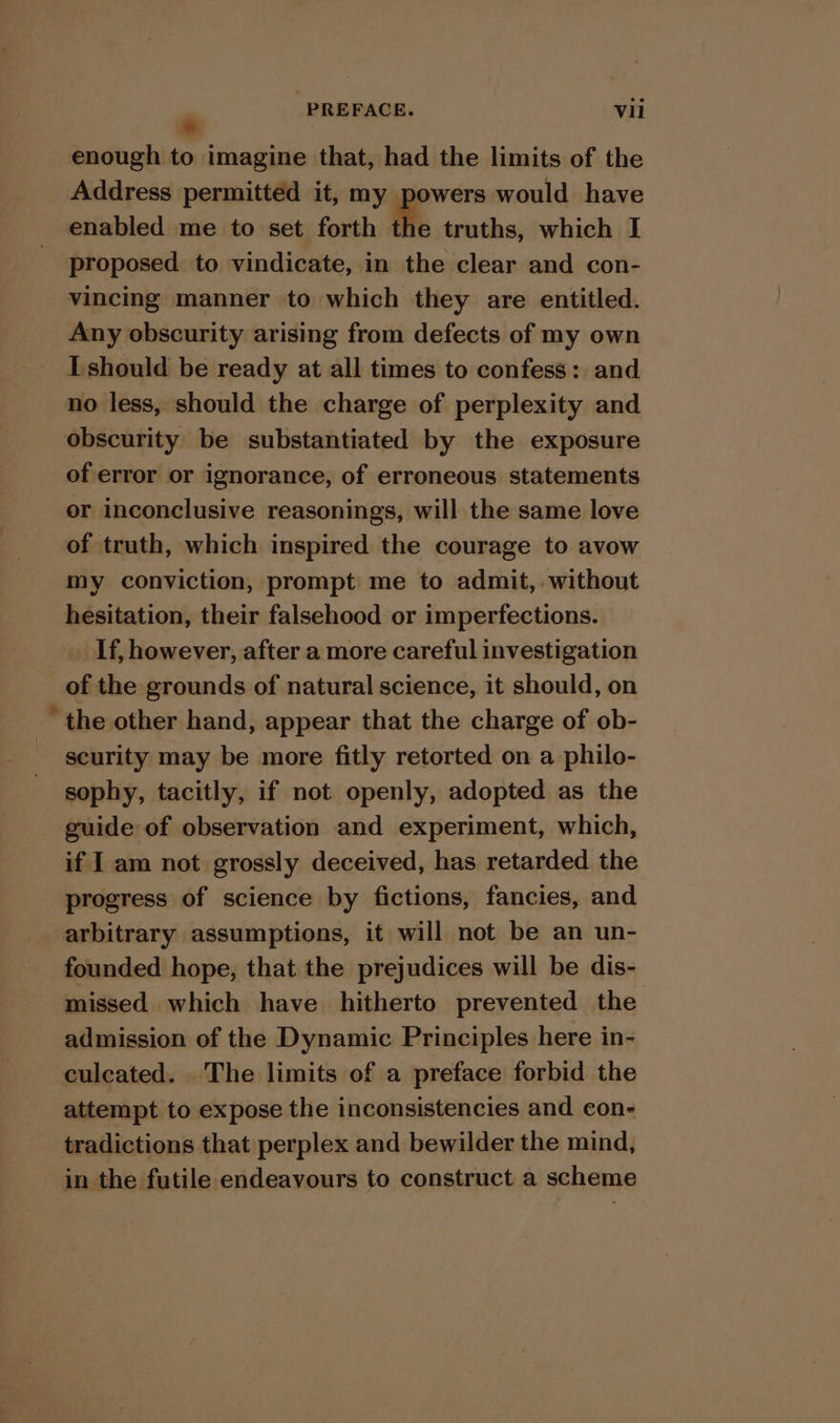 enough to imagine that, had the limits of the Address permitted it, my powers would have enabled me to set forth He truths, which I proposed to vindicate, in the clear and con- vincing manner to which they are entitled. Any obscurity arising from defects of my own I should be ready at all times to confess: and no less, should the charge of perplexity and obscurity be substantiated by the exposure of error or ignorance, of erroneous statements or inconclusive reasonings, will the same love of truth, which inspired the courage to avow my conviction, prompt me to admit, without hesitation, their falsehood or imperfections. _ If, however, after a more careful investigation of the grounds of natural science, it should, on the other hand, appear that the charge of ob- scurity may be more fitly retorted on a philo- sophy, tacitly, if not openly, adopted as the guide of observation and experiment, which, if I am not grossly deceived, has retarded the progress of science by fictions, fancies, and arbitrary assumptions, it will not be an un- founded hope, that the prejudices will be dis- missed which have hitherto prevented the admission of the Dynamic Principles here in- culcated. The limits of a preface forbid the attempt to expose the inconsistencies and con- tradictions that perplex and bewilder the mind, in the futile endeavours to construct a scheme