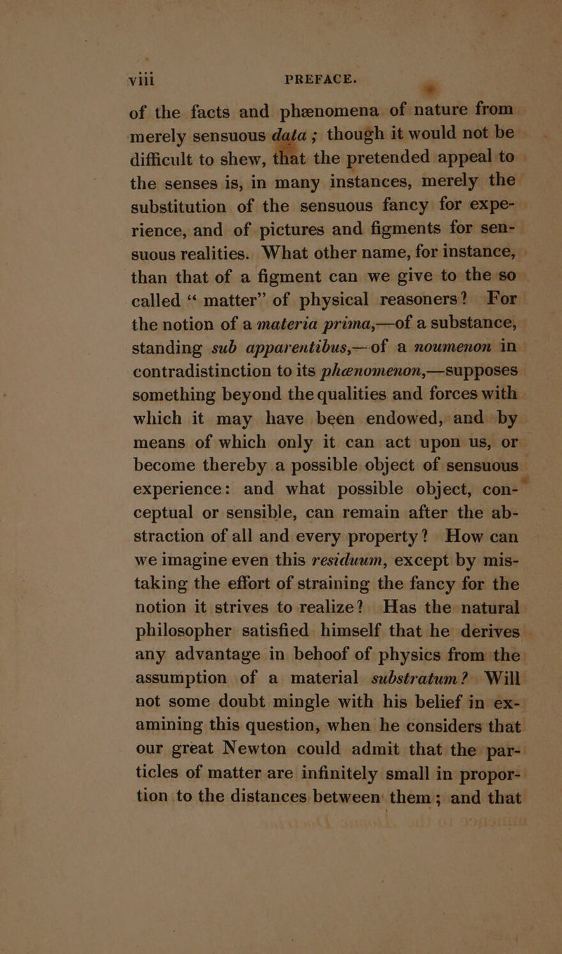 Vat... PREFACE. e of the facts and phenomena of nature from. merely sensuous i though it would not be © difficult to shew, that the pretended appeal to the senses is, In many instances, merely the substitution of the sensuous fancy for expe-— rience, and of pictures and figments for sen- suous realities. What other name, for instance, than that of a figment can we give to the so called “ matter” of physical reasoners? For the notion of a materia prima,—of a substance, standing sub apparentibus,—of a noumenon in contradistinction to its phenomenon,—supposes something beyond the qualities and forces with - which it may have been endowed, and by means of which only it can act upon us, or become thereby a possible object of sensuous experience: and what possible object, con-— ceptual or sensible, can remain after the ab- straction of all and every property? How can we imagine even this residuum, except by mis- taking the effort of straining the fancy for the notion it strives to realize? Has the natural philosopher satisfied himself that he derives any advantage in behoof of physics from the assumption of a material substratum? Will not some doubt mingle with his belief in ex- amining this question, when he considers that our great Newton could admit that the par- ticles of matter are infinitely small in propor- tion to the distances between’ them; and that