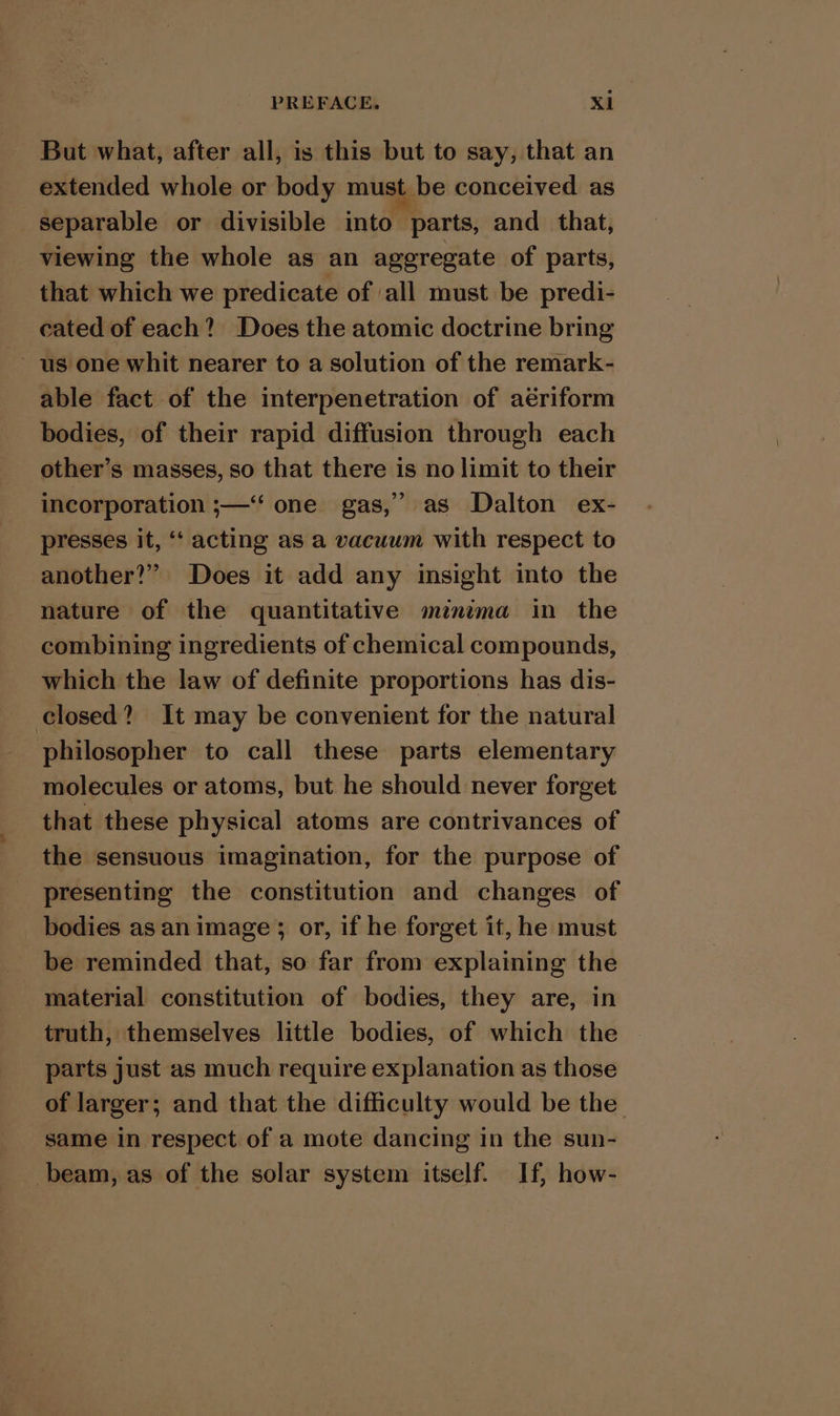 But what, after all, is this but to say, that an extended whole or body must be conceived as separable or divisible into parts, and that, viewing the whole as an aggregate of parts, that which we predicate of all must be predi- cated of each? Does the atomic doctrine bring us one whit nearer to a solution of the remark- able fact of the interpenetration of aériform bodies, of their rapid diffusion through each other’s masses, so that there is no limit to their incorporation ;—‘‘ one gas,” as Dalton ex- presses it, “‘ acting as a vacuum with respect to another?” Does it add any insight into the nature of the quantitative mznima in the combining ingredients of chemical compounds, which the law of definite proportions has dis- closed? It may be convenient for the natural philosopher to call these parts elementary molecules or atoms, but he should never forget that these physical atoms are contrivances of the sensuous imagination, for the purpose of presenting the constitution and changes of bodies as an image; or, if he forget it, he must be reminded that, so far from explaining the material constitution of bodies, they are, in truth, themselves little bodies, of which the parts just as much require explanation as those of larger; and that the difficulty would be the same in respect of a mote dancing in the sun- beam, as of the solar system itself. If, how-