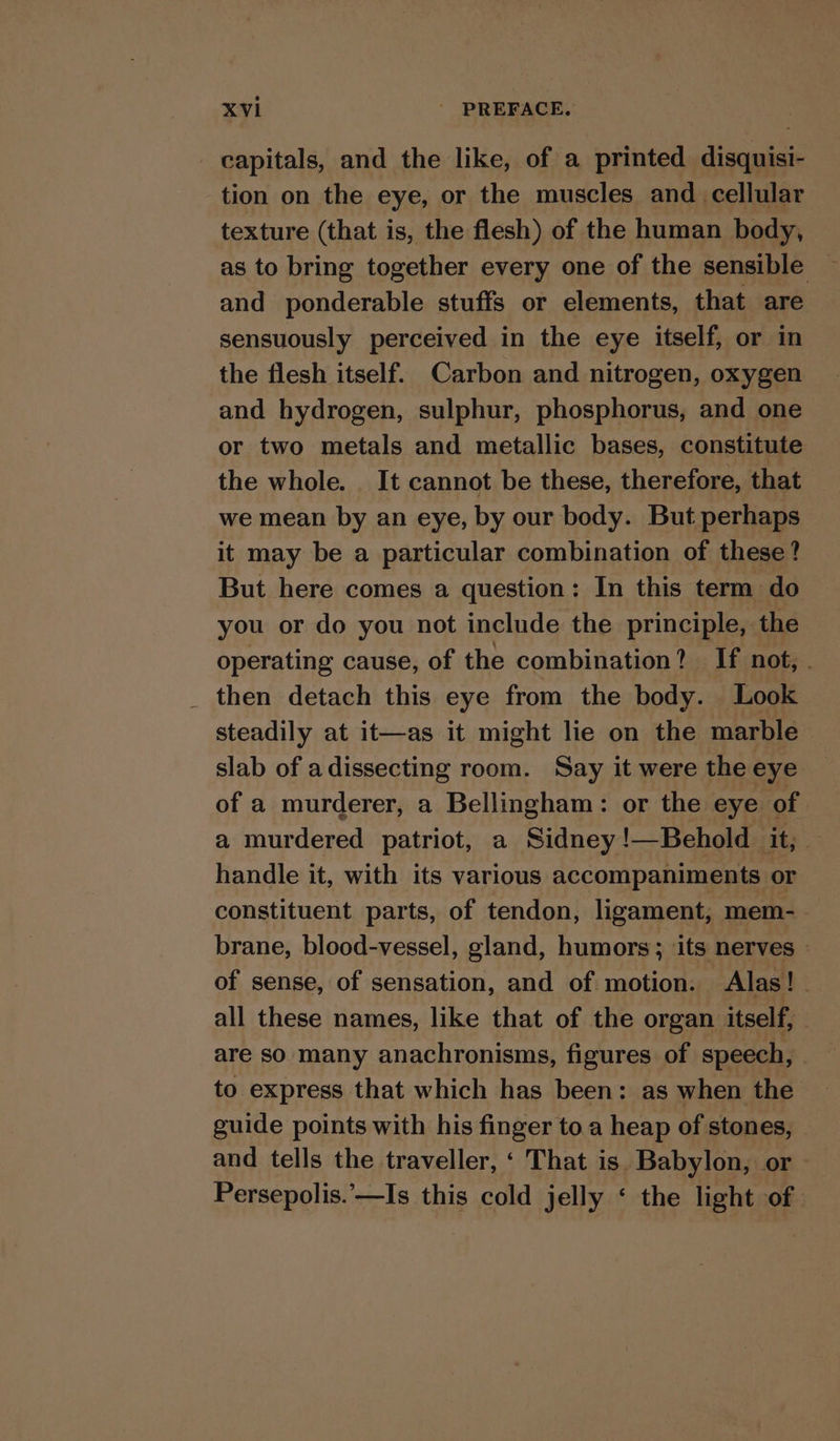 - capitals, and the like, of a printed disquisi- tion on the eye, or the muscles and cellular texture (that is, the flesh) of the human body, as to bring together every one of the sensible | and ponderable stuffs or elements, that are sensuously perceived in the eye itself, or in the flesh itself. Carbon and nitrogen, oxygen and hydrogen, sulphur, phosphorus, and one or two metals and metallic bases, constitute the whole. It cannot be these, therefore, that we mean by an eye, by our body. But perhaps it may be a particular combination of these? But here comes a question: In this term do you or do you not include the principle, the operating cause, of the combination? If not, . _ then detach this eye from the body. Look steadily at it—as it might lie on the marble slab of adissecting room. Say it were the eye of a murderer, a Bellingham: or the eye of a murdered patriot, a Sidney !—Behold it, handle it, with its various accompaniments or constituent parts, of tendon, ligament, mem-_ brane, blood-vessel, gland, humors; its nerves - of sense, of sensation, and of motion. Alas! all these names, like that of the organ itself, are so many anachronisms, figures of speech, to express that which has been: as when the guide points with his finger to.a heap of stones, and tells the traveller, ‘ That is. Babylon, or - Persepolis.’—Is this cold jelly ‘ the light of