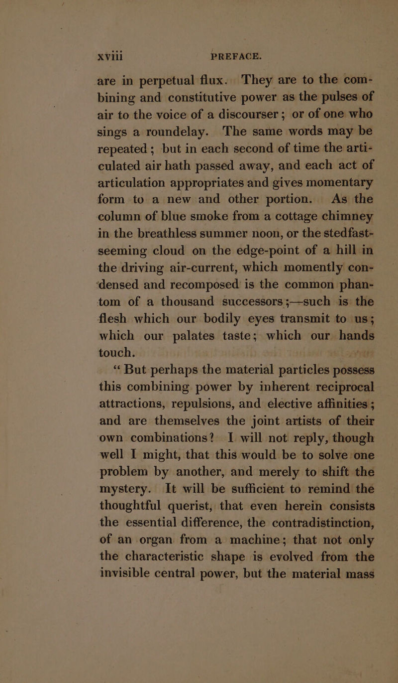 are in perpetual flux. They are to the com- bining and constitutive power as the pulses of air to the voice of a discourser; or of one who sings a roundelay. The same words may be repeated ; but in each second of time the arti- culated air hath passed away, and each act of articulation appropriates and gives momentary form to a new and other portion. As the column of blue smoke from a cottage chimney in the breathless summer noon, or the stedfast- seeming cloud on the edge-point of a hill in the driving air-current, which momently con- ‘densed and recomposed is the common phan- tom of a thousand successors ;—such is the flesh which our bodily eyes transmit to us; which our palates taste; which our hands touch. } ne ‘“‘ But perhaps the material particles possess this combining. power by inherent reciprocal attractions, repulsions, and elective affinities ; and are themselves the joint artists of their own combinations? I will not reply, though well I might, that this would be to solve one problem by another, and merely to shift the mystery. It will be sufficient to remind the thoughtful querist, that even herein consists the essential difference, the contradistinction, of an organ from a machine; that not only the characteristic shape is evolved from the invisible central power, but the material mass