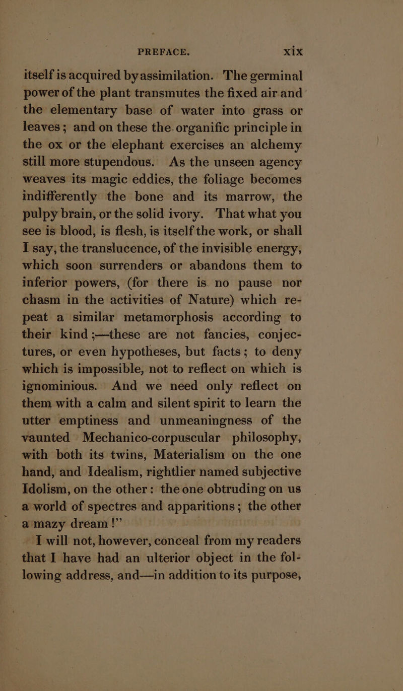 itself is acquired byassimilation. The germinal power of the plant transmutes the fixed air and the elementary base of water into grass or leaves ; and on these the. organific principle in the ox or the elephant exercises an alchemy still more stupendous. As the unseen agency weaves its magic eddies, the foliage becomes indifferently the bone and its marrow, the pulpy brain, or the solid ivory. That what you see is blood, is flesh, is itself the work, or shall I say, the translucence, of the invisible energy, which soon surrenders or abandons them to inferior powers, (for there is. no pause nor chasm in the activities of Nature) which re- peat a similar metamorphosis according to their kind ;—these are not fancies, conjec- tures, or even hypotheses, but facts; to deny which is impossible, not to reflect on which is ignominious. And we need only reflect on them with a calm and silent spirit to learn the utter emptiness and unmeaningness of the vaunted Mechanico-corpuscular philosophy, with both its twins, Materialism on the one hand, and Idealism, rightlier named subjective Idolism, on the other: the one obtruding on us a world of spectres and apparitions; the other a mazy dream !” I will not, however, conceal from my readers that I have had an ulterior object in the fol- lowing address, and—in addition to its purpose,