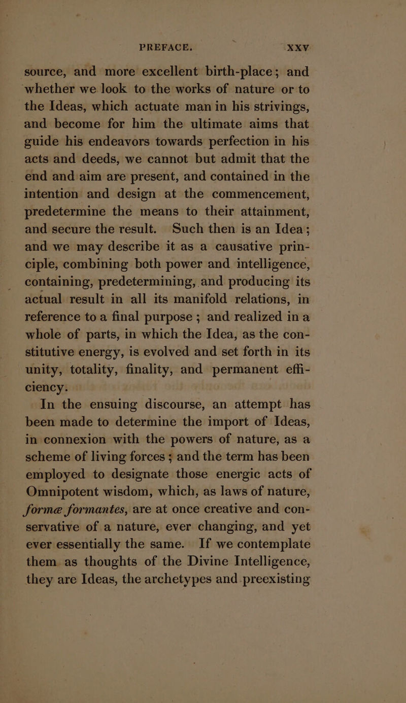 source, and more excellent birth-place; and whether we look to the works of nature or to the Ideas, which actuate man in his strivings, and become for him the ultimate aims that guide his endeavors towards perfection in his acts and deeds, we cannot but admit that the end and aim are present, and contained in the intention and design at the commencement, predetermine the means to their attainment, and secure the result. Such then is an Idea; and we may describe it as a causative prin- ciple, combining both power and intelligence, containing, predetermining, and producing its actual result in all its manifold relations, in reference to a final purpose ; and realized ina whole of parts, in which the Idea, as the con- stitutive energy, is evolved and set forth in its unity, totality, finality, and permanent effi- ciency. In the ensuing discourse, an attempt has been made to determine the import of Ideas, in connexion with the powers of nature, as a scheme of living forces ; and the term has been employed to designate those energic acts of Omnipotent wisdom, which, as laws of nature, forme formantes, are at once creative and con- servative of a nature, ever changing, and yet ever essentially the same. If we contemplate them as thoughts of the Divine Intelligence, they are Ideas, the archetypes and preexisting