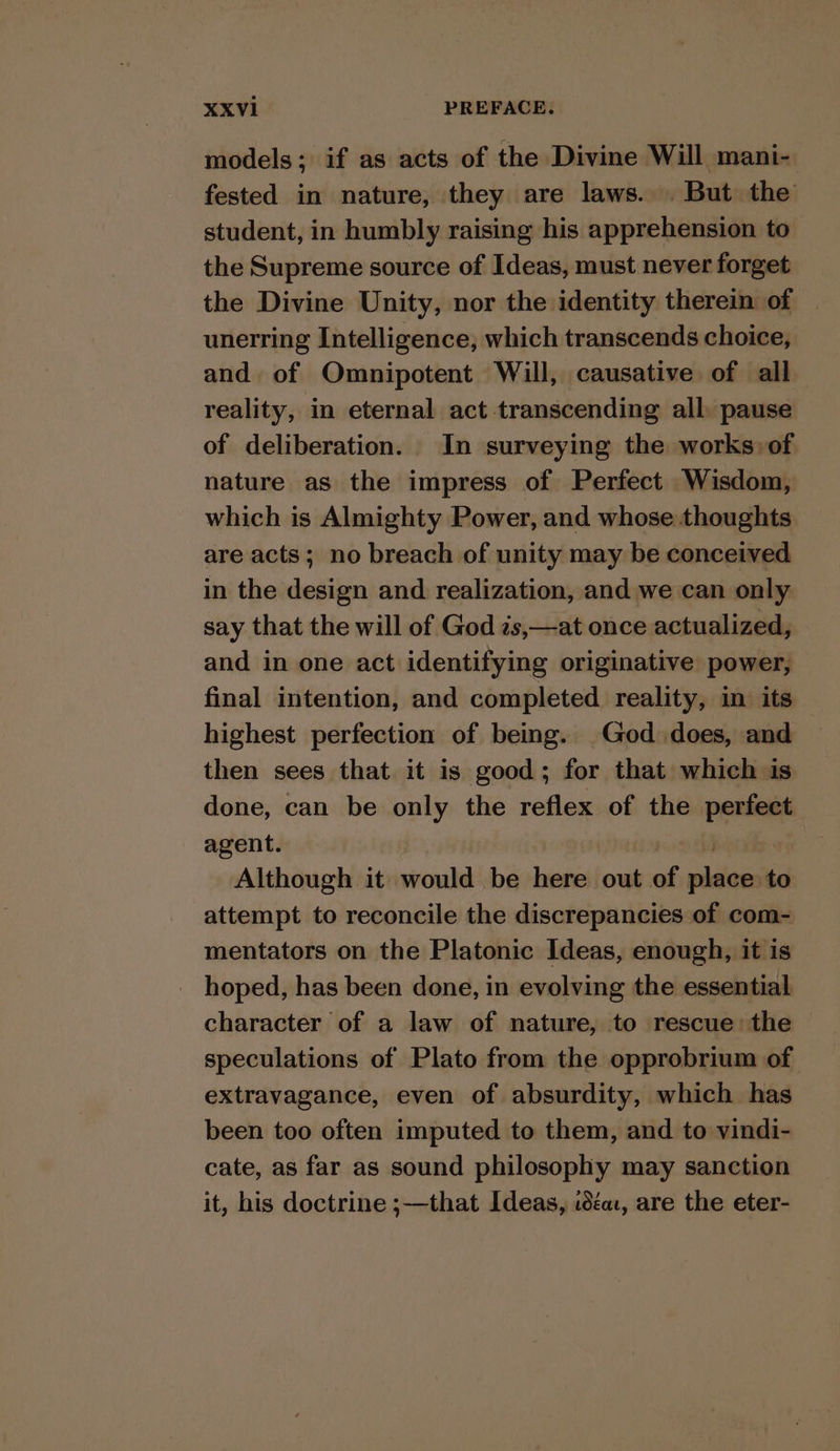 models; if as acts of the Divine Will mani- fested in nature, they are laws. . But the student, in humbly raising his apprehension to the Supreme source of Ideas, must never forget the Divine Unity, nor the identity therein of unerring Intelligence, which transcends choice, and. of Omnipotent Will, causative of all reality, in eternal act-transcending all pause of deliberation. In surveying the works) of nature as the impress of Perfect Wisdom, which is Almighty Power, and whose thoughts are acts; no breach of unity may be conceived in the design and realization, and we can only say that the will of God zs,—at once actualized, and in one act identifying originative power, final intention, and completed reality, in its highest perfection of being. God does, and then sees that it is good; for that which is done, can be only the reflex of the perfect agent. . Although it would be here out of place to attempt to reconcile the discrepancies of com- mentators on the Platonic Ideas, enough, it is hoped, has been done, in evolving the essential character of a law of nature, to rescue: the © speculations of Plato from the opprobrium of extravagance, even of absurdity, which has been too often imputed to them, and to vindi- cate, as far as sound philosophy may sanction it, his doctrine ;—that Ideas, ica, are the eter-