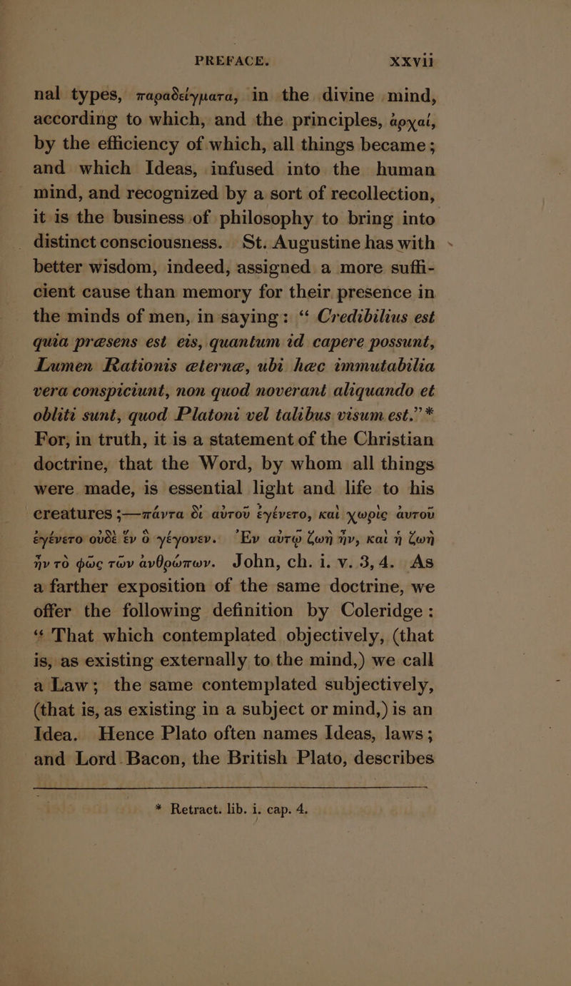 nal types, vapadciynara, in the divine mind, according to which, and the principles, aoyai, by the efficiency of which, all things became ; and which Ideas, infused into the human mind, and recognized by a sort of recollection, it is the business of philosophy to bring into _ distinct consciousness. St. Augustine has with - better wisdom, indeed, assigned a more sufhi- cient cause than memory for their. presence in the minds of men, in saying: “ Credibilius est quia presens est eis, quantum id capere possunt, Lumen Rationis eterne, ubi hec immutabilia vera conspiciunt, non quod noverant aliquando et oblite sunt, quod Platoni vel talibus visum est.” * For, in truth, it is a statement of the Christian doctrine, that the Word, by whom all things were made, is essential light and life to his creatures ;—zavra &amp; avrov éyévero, Kat ywpic avrov eyévero ovee Ev 0 yéyoveyv.. “Ev avr Cw jy, Kat 7 Con nv 70 pac tov avOowrwyv. John, ch. i. v. 3,4. As a farther exposition of the same doctrine, we offer the following definition by Coleridge : ‘« That which contemplated objectively, (that is, as existing externally to the mind,) we call a Law; the same contemplated subjectively, (that is, as existing in a subject or mind,) is an Idea. Hence Plato often names Ideas, laws; and Lord Bacon, the British Plato, describes * Retract. lib. i. cap. 4.