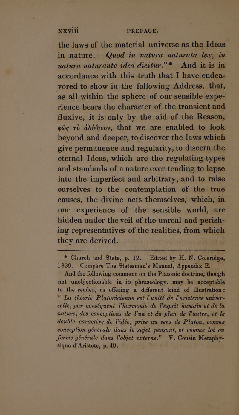 the laws of the material universe as the Ideas in nature. Quod in natura naturata lex, in natura naturante idea dicitur.”* And it is in accordance with this truth that I have endea- vored to show in the following Address, that, as all within the sphere of our sensible expe- rience bears the character of the transient and fluxive, it is'only by the aid of the Reason, gwc TO adnOworv, that we are enabled to look beyond and deeper, to discover the laws which give permanence and regularity, to discern the eternal Ideas, which are the regulating types and standards of a nature ever tending to lapse into the imperfect and arbitrary, and to raise ourselves to the contemplation of the true causes, the divine acts themselves, which, in our experience of the sensible world, are hidden under the veil of the unreal and perish- ing representatives of the realities, from which they are derived. * Church and State, p. 12. Edited by H. N. Coleridge, 1839. Compare The Statesman’s Manual, Appendix E. And the following comment on the Platonic doctrine, though not unobjectionable in its phraseology, may be acceptable to the reader, as offering a different kind of illustration: ‘“‘ La théorie Platonicienne est l’unité de V’existence univer- selle, pur conséquent Vharmonie de lesprit humain et de la nature, des conceptions de l'un et du plan de Vautre, et le double caractére de Vidée, prise au sens de Platen, comme conception générale dans le sujet pensant, et comme loi ou forme générale dans Vobjet externe.” V. Cousin Metaphy- sique d’Aristote, p. 49. . |