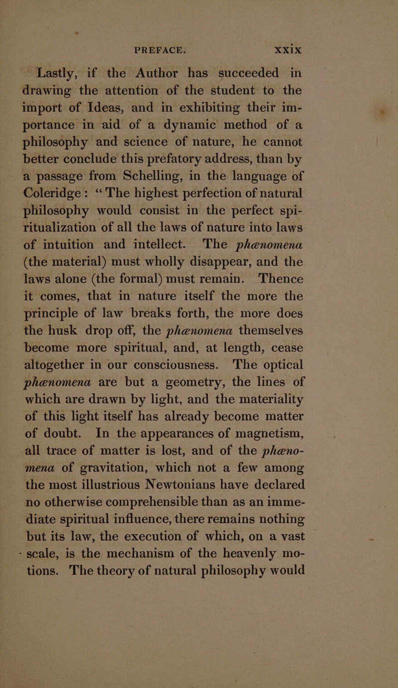 ‘Lastly, if the Author has succeeded in drawing the attention of the student to the import of Ideas, and in exhibiting their im- portance in aid of a dynamic method of a philosophy and science of nature, he cannot better conclude this prefatory address, than by a passage from Schelling, in the language of Coleridge: ‘The highest perfection of natural philosophy would consist in the perfect spi- ritualization of all the laws of nature into laws of intuition and intellect. The phenomena (the material) must wholly disappear, and the laws alone (the formal) must remain. Thence it comes, that in nature itself the more the principle of law breaks forth, the more does the husk drop off, the phenomena themselves become more spiritual, and, at length, cease altogether in our consciousness. The optical phenomena are but a geometry, the lines of which are drawn by light, and the materiality of this light itself has already become matter of doubt. In the appearances of magnetism, all trace of matter is lost, and of the pheno- mena of gravitation, which not a few among the most illustrious Newtonians have declared no otherwise comprehensible than as an imme- diate spiritual influence, there remains nothing but its law, the execution of which, on a vast - scale, is the mechanism of the heavenly mo- tions. The theory of natural philosophy would