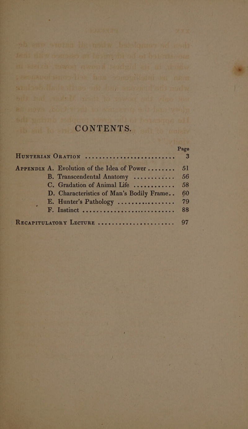 CONTENTS. Page HuNTERIAN ORATION ........0.- emem ce tess sitias 3 AppENDIx A. Evolution of the Idea of Power........ 51 B. Transcendental Anatomy ...........- 56 C. Gradation of Animal Life ............ 58 D. Characteristics of Man’s Bodily Frame.. 60 _ E. Hunter’s Pathology ...........---..- 79 SP AMRIT ac wit Ay ied Wiate's sia'd sa dieip oa css $ 88 ~RECAPITULATORY LECTURE .cececcccess Fr PS ee, Se 97