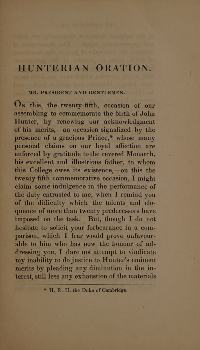 MR. PRESIDENT AND GENTLEMEN. Ow this, the twenty-fifth, occasion of our assembling to commemorate the birth of John Hunter, by renewing our acknowledgment of his merits,—an occasion signalized by the presence of a gracious Prince,* whose many personal claims on our loyal affection are enforced by gratitude tothe revered Monarch, his excellent and illustrious father, to whom this College owes its existence,—on this the twenty-fifth commemorative occasion, I might claim some indulgence in the performance of the duty entrusted to me, when I remind you of the difficulty which the talents and elo- quence of more than twenty predecessors have imposed on the task. But, though I do not hesitate to solicit your forbearance in a com- parison, which I fear would prove unfavour- able to him who has now the honour of ad- dressing you, I dare not attempt to vindicate my inability to do justice to Hunter’s eminent merits by pleading any diminution in the in- terest, still less any exhaustion of the materials * H, R. H. the Duke of Cambridge.