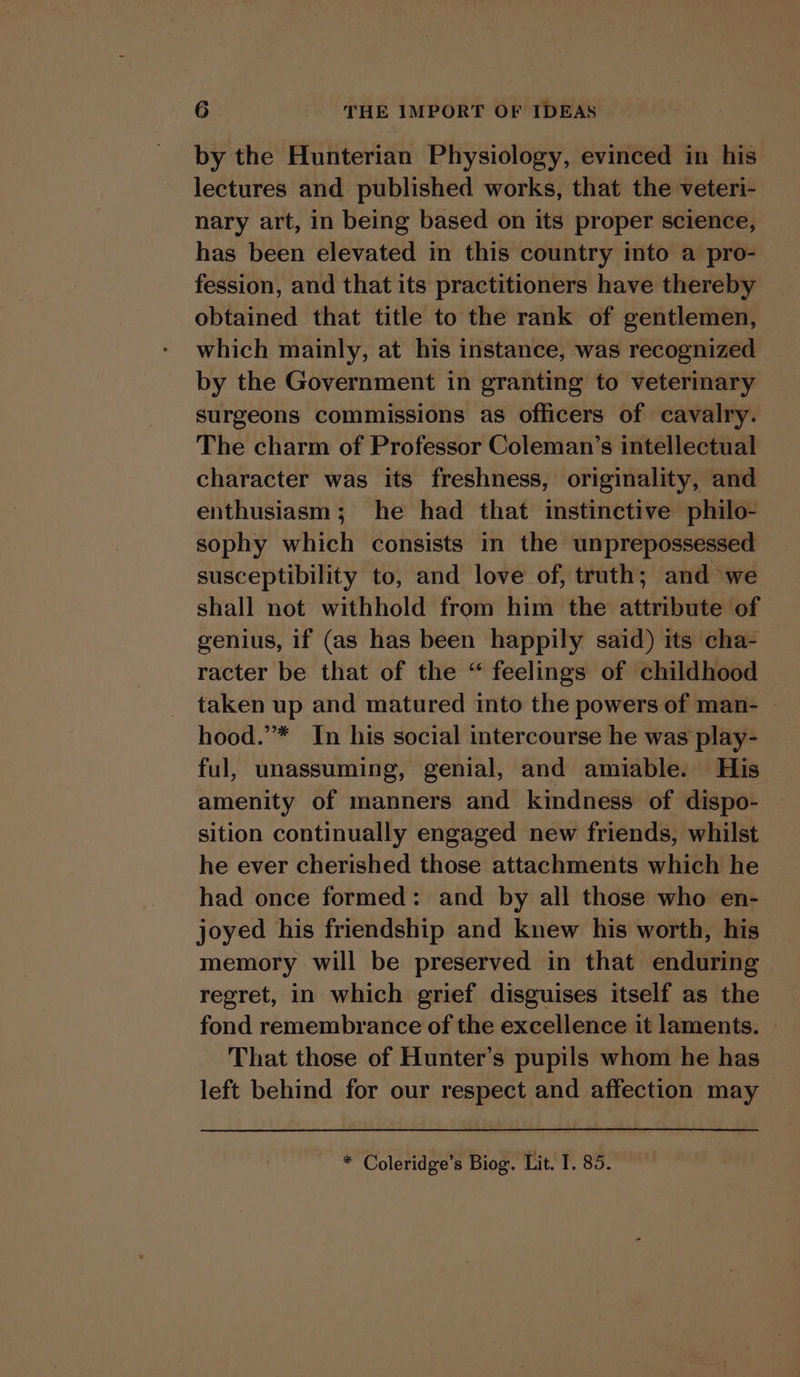 by the Hunterian Physiology, evinced in his lectures and published works, that the veteri- nary art, in being based on its proper science, has been elevated in this country into a pro- fession, and that its practitioners have thereby obtained that title to the rank of gentlemen, which mainly, at his instance, was recognized by the Government in granting to veterinary surgeons commissions as officers of cavalry. The charm of Professor Coleman’s intellectual character was its freshness, originality, and enthusiasm; he had that instinctive philo- sophy which consists in the unprepossessed susceptibility to, and love of, truth; and we shall not withhold from him the attribute of genius, if (as has been happily said) its cha- racter be that of the “ feelings of childhood taken up and matured into the powers of man- | hood.’* In his social intercourse he was play- ful, unassuming, genial, and amiable. His amenity of manners and kindness of dispo- sition continually engaged new friends, whilst he ever cherished those attachments which he had once formed: and by all those who en- joyed his friendship and knew his worth, his memory will be preserved in that enduring — regret, in which grief disguises itself as the fond remembrance of the excellence it laments. That those of Hunter’s pupils whom he has left behind for our respect and affection may * Coleridge’s Biog. Lit. I. 85.